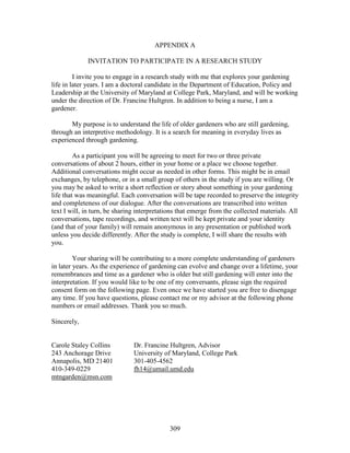 APPENDIX A 
INVITATION TO PARTICIPATE IN A RESEARCH STUDY 
I invite you to engage in a research study with me that explores your gardening 
life in later years. I am a doctoral candidate in the Department of Education, Policy and 
Leadership at the University of Maryland at College Park, Maryland, and will be working 
under the direction of Dr. Francine Hultgren. In addition to being a nurse, I am a 
gardener. 
My purpose is to understand the life of older gardeners who are still gardening, 
through an interpretive methodology. It is a search for meaning in everyday lives as 
experienced through gardening. 
As a participant you will be agreeing to meet for two or three private 
conversations of about 2 hours, either in your home or a place we choose together. 
Additional conversations might occur as needed in other forms. This might be in email 
exchanges, by telephone, or in a small group of others in the study if you are willing. Or 
you may be asked to write a short reflection or story about something in your gardening 
life that was meaningful. Each conversation will be tape recorded to preserve the integrity 
and completeness of our dialogue. After the conversations are transcribed into written 
text I will, in turn, be sharing interpretations that emerge from the collected materials. All 
conversations, tape recordings, and written text will be kept private and your identity 
(and that of your family) will remain anonymous in any presentation or published work 
unless you decide differently. After the study is complete, I will share the results with 
you. 
Your sharing will be contributing to a more complete understanding of gardeners 
in later years. As the experience of gardening can evolve and change over a lifetime, your 
remembrances and time as a gardener who is older but still gardening will enter into the 
interpretation. If you would like to be one of my conversants, please sign the required 
consent form on the following page. Even once we have started you are free to disengage 
any time. If you have questions, please contact me or my advisor at the following phone 
numbers or email addresses. Thank you so much. 
Sincerely, 
Carole Staley Collins Dr. Francine Hultgren, Advisor 
243 Anchorage Drive University of Maryland, College Park 
Annapolis, MD 21401 301-405-4562 
410-349-0229 fh14@umail.umd.edu 
mtngarden@msn.com 
309 
 