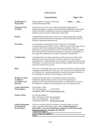 APPENDIX B 
Consent Form Page 1 of 2 
Identification of Older Gardeners as Keepers of the Earth: Initials_____Date____ 
Project/Title A Phenomenological Study 
Statement of Age I state that I am over 65 years or older, and in good enough physical 
of Subject health to participate in a program of research being conducted by Carole Staley 
Collins in the Dept. of Education, Policy and Leadership in the College of 
Education at the University of Maryland, College Park. 
Purpose I understand the purpose of this research is to study the experiences of older 
gardeners who are still at home for the purpose of informing others about the 
meaning of gardening during later life. 
Procedures As a participant, I understand I will be involved in 2-3 audiotaped 
conversational sessions of about 2 hours. Additional conversations may occur as 
needed in other forms through email exchange or telephone. I may also 
participate in a group conversation or write a reflection about being a gardener. 
The conversations and writing will be about my experiences of gardening as I 
have aged. (See attachment for the kinds of questions and reflections) 
Confidentiality I understand that I can remain anonymous or that I may give specific written 
permission to use of my first name, or a name I choose, for any written or 
transcripted text. I understand that I have the right to request that specific written 
information or conversation not be used in the study, and that I may ask that the 
recorder be turned off at any time. 
Risks There are no foreseeable risks to my involvement in this study. I understand that 
examining my gardening life in later years may cause me to contemplate my life 
in a different way. I understand that there are normally no long-term effects to 
the contemplative experience of participating in this research. 
Benefits, Freedom I understand that this study is not designed to help me personally, 
to withdraw but that the researcher hopes to learn more about the experience of 
and ability to ask gardening in later life to possibly inform policy. I understand that I am free to 
questions ask questions or withdraw from participation at any time without penalty. 
Contact information Carole Staley Collins 
Of Investigator 243 Anchorage Drive 410-349-0229 
Annapolis, MD 21401 mtngarden@msn.com 
310 
Faculty Advisor Dr. Francine Hultgren 
Dept. of Education, Policy and Leadership 
University of Maryland 301-405-4562 
College Park, MD 20742 fh14@umail.umd.edu 
Contact information If you have questions about your rights as a research subject or wish to 
Of Institutional report a research-related injury, please contact: Institutional Review 
Review Board Board Office, University of Maryland, College Park, MD 20742 (email) 
irb@deans.umd.edu; (telephone) 301-405-4212 
NAME OF SUBJECT_________________________________________ 
SIGNATURE OF SUBJECT________________________________________ 
DATE___________________________________________________________ 
 