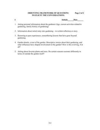 ORIENTING FRAMEWORK OF QUESTIONS Page 2 of 2 
TO ELICIT THE CONVERSATIONS 
I Initials______Date______ 
1. Asking personal information about the gardener (Age, current activities related to 
gardening, family history of gardening) 
2. Information about initial entry into gardening – in written reflection or story. 
3. Returning to past experiences, remembering lessons that have gone beyond 
311 
gardening. 
4. Garden details, a tour of the garden. Descriptive stories about their gardening, and 
what influences have shaped involvement in the garden? How is this evolving, if at 
all? 
5. Asking about favorite plants and trees. Do certain seasons resonate differently in 
terms of outside the garden itself? 
 