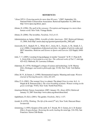 REFERENCES 
“About NPCA: Protecting parks for more than 80 years,” (2007, September 10). 
National Parks Conservation Association. Retrieved September 10, 2006 from 
http://www.npca.org/about_npca/. 
Abram, D. (1996). The spell of the sensuous: Perception and language in a more-than-human 
world. New York: Vintage Books. 
Abram, D. (2006). The invisibles. Parabola, 31(1), 6-15. 
Administration on Aging. (2004). A profile of older Americans: 2002. Retrieved February 
15, 2004, from http//:assets.aarp.org/rgcenter/general/profile_2002.pdf. 
Ainsworth, B. E., Haskell, W. L., Whitt, M. C., Irwin, M. L., Swartz, A. M., Strath, S. J., 
et al. (2006). Compendium of physical activities: An update of activity codes and 
MET intensities. Medicine and Science in Sports and Exercise 32(9 Suppl), S498- 
504. 
Aoki, T. T. (2005). Locating living pedagogy in teacher research. In W. F. Pinar  R. 
L. Irwin (Eds.), Curriculum in a new key: The collected works of Ted. T. Aoki (pp. 
425-432). Mahwah, NJ: Lawrence Erlbaum. 
Alderman, H. (1978). Heidegger's critique of science and technology. In M. Murray 
(Ed.), Heidegger and modern philosophy (pp. 35-50). New York: Vail-Ballou 
Press. 
Allen, M. N.,  Jensen, L. (1990). Hermeneutical inquiry: Meaning and scope. Western 
Journal of Nursing Research, 12(2), 241-253. 
Allen, P. G. (2001). The woman I love is a planet; The planet I love is a tree. In L. A. 
Hogan  B. Peterson (Eds.), The sweet breathing of plants: Women writing on the 
green world (pp. 79-85). New York: North Point Press. 
American Holistic Nurses Association. (2007, January 19). About AHNA, Retrieved 
January 19, 2007 from http://www.ahna.org/about/about.html. 
Applebaum, D. (Ed.). (2001). The garden. Parabola, 26(1), 1-137. 
Arendt, H. (1978). Thinking: The life of the mind (3rd ed.). New York: Harcourt Brace 
312 
Jovanovich. 
Armstrong, J. (1995). Keepers of the earth. In T. Rozak, M. E. Gomes,  A. D. Kanner 
(Eds.), Ecopsychology: Restoring the earth, healing the mind (pp. 316-338). San 
Francisco: Sierra Club Books. 
 