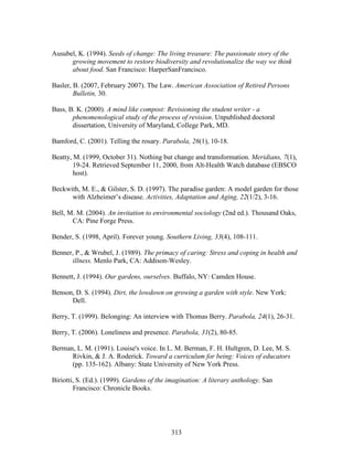 Ausubel, K. (1994). Seeds of change: The living treasure: The passionate story of the 
growing movement to restore biodiversity and revolutionalize the way we think 
about food. San Francisco: HarperSanFrancisco. 
Basler, B. (2007, February 2007). The Law. American Association of Retired Persons 
313 
Bulletin, 30. 
Bass, B. K. (2000). A mind like compost: Revisioning the student writer - a 
phenomenological study of the process of revision. Unpublished doctoral 
dissertation, University of Maryland, College Park, MD. 
Bamford, C. (2001). Telling the rosary. Parabola, 26(1), 10-18. 
Beatty, M. (1999, October 31). Nothing but change and transformation. Meridians, 7(1), 
19-24. Retrieved September 11, 2000, from Alt-Health Watch database (EBSCO 
host). 
Beckwith, M. E.,  Gilster, S. D. (1997). The paradise garden: A model garden for those 
with Alzheimer’s disease. Activities, Adaptation and Aging, 22(1/2), 3-16. 
Bell, M. M. (2004). An invitation to environmental sociology (2nd ed.). Thousand Oaks, 
CA: Pine Forge Press. 
Bender, S. (1998, April). Forever young. Southern Living, 33(4), 108-111. 
Benner, P.,  Wrubel, J. (1989). The primacy of caring: Stress and coping in health and 
illness. Menlo Park, CA: Addison-Wesley. 
Bennett, J. (1994). Our gardens, ourselves. Buffalo, NY: Camden House. 
Benson, D. S. (1994). Dirt, the lowdown on growing a garden with style. New York: 
Dell. 
Berry, T. (1999). Belonging: An interview with Thomas Berry. Parabola, 24(1), 26-31. 
Berry, T. (2006). Loneliness and presence. Parabola, 31(2), 80-85. 
Berman, L. M. (1991). Louise's voice. In L. M. Berman, F. H. Hultgren, D. Lee, M. S. 
Rivkin,  J. A. Roderick. Toward a curriculum for being: Voices of educators 
(pp. 135-162). Albany: State University of New York Press. 
Biriotti, S. (Ed.). (1999). Gardens of the imagination: A literary anthology. San 
Francisco: Chronicle Books. 
 