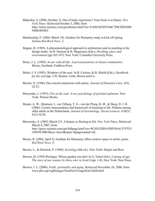 Blakeslee, S. (2006, October 3). Out-of-body experience? Your brain is to blame. New 
York Times. Retrieved October 3, 2006, from 
http://select.nytimes.com/gst/abstract.html?res=FA0816FD3F540C708CDDA909 
94DE404482. 
Blankenship, P. (2004, March 10). Gardens for Humanity ready to kick off spring. 
314 
Sedona Red Rock News, 2. 
Bognar, B. (1989). A phenomenological approach to architecture and its teaching in the 
design studio. In D. Seamon  R. Mugerauer (Eds.), Dwelling, place and 
environment (pp.183-197). New York: Columbia University Press. 
Boice, J. L. (1989). At one with all life: A personal journey in Gaian communities. 
Moray, Scotland: Findhorn Press. 
Bolen, J. S. (1995). Windows of the soul. In R. Carlson,  B. Shield (Eds.), Handbook 
for the soul (pp. 3-8). Boston: Little, Brown and Co. 
Borrett, N. (1996). Our crucial connection with nature. Journal of Dementia Care, 4(5), 
22-23. 
Borysenko, J. (1993). Fire in the soul: A new psychology of spiritual optimism. New 
York: Warner Books. 
Braam, A. W., Bramsen, I., van Tilburg, T. G., van der Ploeg, H. M.,  Deeg, D. J. H. 
(2006). Cosmic transcendence and framework of meaning in life: Patterns among 
older adults in the Netherlands. Journal of Gerontology: Social sciences, 61B(3), 
S121-S128. 
Brawarsky, S. (2003, March 23). A beauty as fleeting as life. New York Times. Retrieved 
March 4, 2007, from 
http://query.nytimes.com/gst/fullpage.html?res=9C03E3DD163DF936A15757C0 
A9659C8B63sec=travelspon=pagewanted=all. 
Brener, R. (2004, April 5). Gardens for Humanity offers creative space to artists, poets. 
Red Rock News, 5. 
Broom, L.,  Selznick, P. (1968). Sociology (4th ed.). New York: Harper and Row. 
Brower, D. (1995) Prologue: Whose garden was this? In S. Terkel (Ed.), Coming of age: 
The story of our century by those who’ve lived it (pp. 1-8). New York: New Press. 
Brower, J. L. (2006). Faith, spirituality and aging. Retrieved November 26, 2006, from 
www.pbs.org/wgbh/pages/frontline/livingold/etc/faith.html 
 