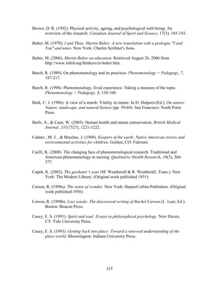 Brown, D. R. (1992). Physical activity, ageing, and psychological well-being: An 
overview of the research. Canadian Journal of Sport and Science, 17(3), 185-193. 
Buber, M. (1970). I and Thou: Martin Buber: A new translation with a prologue I and 
You and notes. New York: Charles Scribner's Sons. 
Buber, M. (2006). Martin Buber on education. Retrieved August 26, 2006 from 
http://www.infed.org/thinkers/et-buber.htm. 
Burch, R. (1989). On phenomenology and its practices. Phenomenology + Pedagogy, 7, 
315 
187-217. 
Burch, R. (1990). Phenomenology, lived experience: Taking a measure of the topic. 
Phenomenology + Pedagogy, 8, 130-160. 
Burk, C. J. (1986). A view of a marsh: Vitality in nature. In D. Halpern (Ed.), On nature: 
Nature, landscape, and natural history (pp. 59-69). San Francisco: North Point 
Press. 
Burls, A.,  Caan, W. (2005). Human health and nature conservation. British Medical 
Journal, 331(7527), 1221-1222. 
Caduto , M. J. ,  Bruchac, J. (1988). Keepers of the earth: Native American stories and 
environmental activities for children. Golden, CO: Fulcrum. 
Caelli, K. (2000). The changing face of phenomenological research: Traditional and 
American phenomenology in nursing. Qualitative Health Research, 10(3), 366- 
377. 
Capek, K. (2002). The gardener’s year (M. Weatherall  R. Weatherall, Trans.). New 
York: The Modern Library. (Original work published 1931) 
Carson, R. (1998a). The sense of wonder. New York: HarperCollins Publishers. (Original 
work published 1956) 
Carson, R. (1998b). Lost woods: The discovered writing of Rachel Carson (L. Lear, Ed.). 
Boston: Beacon Press. 
Casey, E. S. (1991). Spirit and soul: Essays in philosophical psychology. New Haven, 
CT: Yale University Press. 
Casey, E. S. (1993). Getting back into place: Toward a renewed understanding of the 
place-world. Bloomington: Indiana University Press. 
 