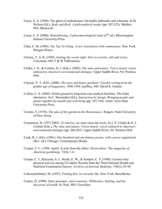 Casey, E. S. (1998). The ghost of embodiment: On bodily habitudes and schemata. In D. 
Welton (Ed.), Body and flesh: A philosophical reader (pp. 207-225). Malden, 
MA: Blackwell. 
Casey, E. S. (2000). Remembering: A phenomenological study (2nd ed.). Bloomington: 
316 
Indiana University Press. 
Chen, E. M. (1989). The Tao Te Ching: A new translation with commentary. New York: 
Paragon House. 
Cheney, T. A. R. (1994). Getting the words right: How to rewrite, edit and revise. 
Cincinnati, OH: F  W Publications. 
Clarke, J. N.,  Cortner, H. J. (Eds.). (2002). The state and nature: Voices heard, voices 
unheard in America's environmental dialogue. Upper Saddle River, NJ: Prentice 
Hall. 
Clayton, V. T. (Ed.). (2000). The once and future gardener: Garden writing from the 
golden age of magazines, 1900-1940. Jauffrey, NH: David R. Godine. 
Collins, C. S. (2002). Fertile ground in long-term care medical facilities: The Eden 
alternative. In C. Shoemaker (Ed.), Interaction by design: Bringing people and 
plants together for health and well-being (pp. 187-194). Ames: Iowa State 
University Press. 
Comito, T. (1978). The idea of the garden in the Renaissance. Rutgers: State University 
of New Jersey. 
Commoner, B. (1971/2002). To survive, we must close the circle. In J. N. Clarke  H. J. 
Cortner (Eds.), The state and nature: Voices heard, voices unheard in America's 
environmental dialogue (pp. 260-265). Upper Saddle River, NJ: Prentice Hall. 
Cook, R. J. (Ed.). (1981). One hundred and one famous poems, with a prose supplement 
(Rev. ed.). Chicago: Contemporary Books. 
Cooper, T. C. (1994, April). A note from the editor. Horticulture: The magazine of 
American gardening, 72(4), 1-4. 
Crespo, C. J., Keteyian, S. J., Heath, G. W.,  Sempos, C. T. (1996). Leisure-time 
physical activity among US adults: Results from the Third National Health and 
Nutrition Examination Survey. Archives of Internal Medicine, 156(1), 93-98. 
Csikszentmihalyi, M. (1997). Finding flow in everyday life. New York: BasicBooks. 
Cumes, D. (1998). Inner passages, outer journeys: Wilderness, healing, and the 
discovery of health. St. Paul, MN: Llewellyn. 
 