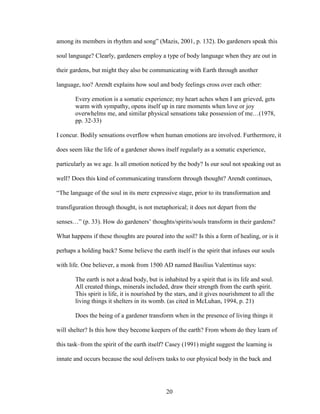 among its members in rhythm and song” (Mazis, 2001, p. 132). Do gardeners speak this 
soul language? Clearly, gardeners employ a type of body language when they are out in 
their gardens, but might they also be communicating with Earth through another 
language, too? Arendt explains how soul and body feelings cross over each other: 
Every emotion is a somatic experience; my heart aches when I am grieved, gets 
warm with sympathy, opens itself up in rare moments when love or joy 
overwhelms me, and similar physical sensations take possession of me…(1978, 
pp. 32-33) 
I concur. Bodily sensations overflow when human emotions are involved. Furthermore, it 
does seem like the life of a gardener shows itself regularly as a somatic experience, 
particularly as we age. Is all emotion noticed by the body? Is our soul not speaking out as 
well? Does this kind of communicating transform through thought? Arendt continues, 
“The language of the soul in its mere expressive stage, prior to its transformation and 
transfiguration through thought, is not metaphorical; it does not depart from the 
senses…” (p. 33). How do gardeners’ thoughts/spirits/souls transform in their gardens? 
What happens if these thoughts are poured into the soil? Is this a form of healing, or is it 
perhaps a holding back? Some believe the earth itself is the spirit that infuses our souls 
with life. One believer, a monk from 1500 AD named Basilius Valentinus says: 
The earth is not a dead body, but is inhabited by a spirit that is its life and soul. 
All created things, minerals included, draw their strength from the earth spirit. 
This spirit is life, it is nourished by the stars, and it gives nourishment to all the 
living things it shelters in its womb. (as cited in McLuhan, 1994, p. 21) 
Does the being of a gardener transform when in the presence of living things it 
will shelter? Is this how they become keepers of the earth? From whom do they learn of 
this task–from the spirit of the earth itself? Casey (1991) might suggest the learning is 
innate and occurs because the soul delivers tasks to our physical body in the back and 
20 
 