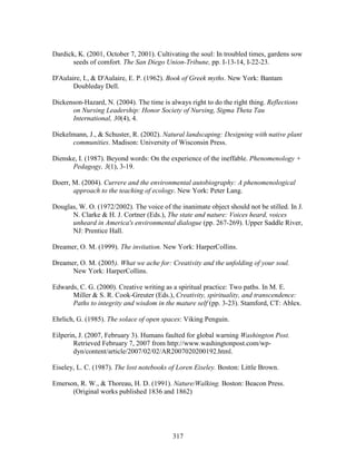 Dardick, K. (2001, October 7, 2001). Cultivating the soul: In troubled times, gardens sow 
seeds of comfort. The San Diego Union-Tribune, pp. I-13-14, I-22-23. 
D'Aulaire, I.,  D'Aulaire, E. P. (1962). Book of Greek myths. New York: Bantam 
317 
Doubleday Dell. 
Dickenson-Hazard, N. (2004). The time is always right to do the right thing. Reflections 
on Nursing Leadership: Honor Society of Nursing, Sigma Theta Tau 
International, 30(4), 4. 
Diekelmann, J.,  Schuster, R. (2002). Natural landscaping: Designing with native plant 
communities. Madison: University of Wisconsin Press. 
Dienske, I. (1987). Beyond words: On the experience of the ineffable. Phenomenology + 
Pedagogy, 3(1), 3-19. 
Doerr, M. (2004). Currere and the environmental autobiography: A phenomenological 
approach to the teaching of ecology. New York: Peter Lang. 
Douglas, W. O. (1972/2002). The voice of the inanimate object should not be stilled. In J. 
N. Clarke  H. J. Cortner (Eds.), The state and nature: Voices heard, voices 
unheard in America's environmental dialogue (pp. 267-269). Upper Saddle River, 
NJ: Prentice Hall. 
Dreamer, O. M. (1999). The invitation. New York: HarperCollins. 
Dreamer, O. M. (2005). What we ache for: Creativity and the unfolding of your soul. 
New York: HarperCollins. 
Edwards, C. G. (2000). Creative writing as a spiritual practice: Two paths. In M. E. 
Miller  S. R. Cook-Greuter (Eds.), Creativity, spirituality, and transcendence: 
Paths to integrity and wisdom in the mature self (pp. 3-23). Stamford, CT: Ablex. 
Ehrlich, G. (1985). The solace of open spaces: Viking Penguin. 
Eilperin, J. (2007, February 3). Humans faulted for global warning Washington Post. 
Retrieved February 7, 2007 from http://www.washingtonpost.com/wp-dyn/ 
content/article/2007/02/02/AR2007020200192.html. 
Eiseley, L. C. (1987). The lost notebooks of Loren Eiseley. Boston: Little Brown. 
Emerson, R. W.,  Thoreau, H. D. (1991). Nature/Walking. Boston: Beacon Press. 
(Original works published 1836 and 1862) 
 