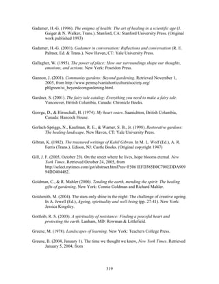 Gadamer, H.-G. (1996). The enigma of health: The art of healing in a scientific age (J. 
Gaiger  N. Walker, Trans.). Stanford, CA: Stanford University Press. (Original 
work published 1993) 
Gadamer, H.-G. (2001). Gadamer in conversation: Reflections and conversation (R. E. 
Palmer, Ed.  Trans.). New Haven, CT: Yale University Press. 
Gallagher, W. (1993). The power of place: How our surroundings shape our thoughts, 
emotions, and actions. New York: Poseidon Press. 
Gannon, J. (2001). Community gardens: Beyond gardening. Retrieved November 1, 
2005, from http://www.pennsylvaniahorticulturalsociety.org/ 
phlgreen/ui_beyondcomgardening.html. 
Gardner, S. (2001). The fairy tale catalog: Everything you need to make a fairy tale. 
Vancouver, British Columbia, Canada: Chronicle Books. 
George, D.,  Hirnschall, H. (1974). My heart soars. Saanichton, British Columbia, 
319 
Canada: Hancock House. 
Gerlach-Spriggs, N., Kaufman, R. E.,  Warner, S. B., Jr. (1998). Restorative gardens: 
The healing landscape. New Haven, CT: Yale University Press. 
Gibran, K. (1982). The treasured writings of Kahil Gibran. In M. L. Wolf (Ed.), A. R. 
Ferris (Trans.). Edison, NJ: Castle Books. (Original copyright 1947) 
Gill, J. F. (2005, October 23). On the street where he lives, hope blooms eternal. New 
York Times. Retrieved October 24, 2005, from 
http://select.nytimes.com/gst/abstract.html?res=F5061EFD385B0C708EDDA909 
94DD404482. 
Goldman, C.,  R. Mahler (2000). Tending the earth, mending the spirit: The healing 
gifts of gardening. New York: Connie Goldman and Richard Mahler. 
Goldsmith, M. (2004). The stars only shine in the night: The challenge of creative ageing. 
In A. Jewell (Ed.), Ageing, spirituality and well-being (pp. 27-41). New York: 
Jessica Kingsley. 
Gottleib, R. S. (2003). A spirituality of resistance: Finding a peaceful heart and 
protecting the earth. Lanham, MD: Rowman  Littlefield. 
Greene, M. (1978). Landscapes of learning. New York: Teachers College Press. 
Greene, B. (2004, January 1). The time we thought we knew, New York Times. Retrieved 
January 5, 2004, from 
 