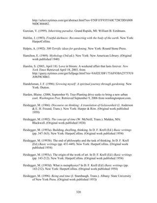 http://select.nytimes.com/gst/abstract.html?res=F50F1FF9355A0C728CDDA808 
94DC404482. 
Guroian, V. (1999). Inheiriting paradise. Grand Rapids, MI: William B. Eerdmans. 
Halifax, J. (1993). Fruitful darkness: Reconnecting with the body of the earth. New York: 
320 
HarperCollins. 
Halpin, A. (1992). 500 Terrific ideas for gardening. New York: Round Stone Press. 
Hamilton, E. (1969). Mythology (3rd ed.). New York: New American Library. (Original 
work published 1940) 
Hamlin, S. (2003, April 18). Love in bloom: A weekend affair that lasts forever. New 
York Times Retrieved April 18, 2003, from 
http://query.nytimes.com/gst/fullpage.html?res=9A02E3DF173AF93BA25757C0 
A9659C8B63. 
Handelsman, J. F. (1996). Growing myself: A spiritual journey through gardening. New 
York: Dutton. 
Harden, Blaine. (2006, September 9). Tree-Planting drive seeks to bring a new urban 
cool. Washington Post. Retrieved September 9, 2006 from washingtonpost.com. 
Heidegger, M. (1966). Discourse on thinking: A translation of Gelassenheit (J. Anderson 
 E. H. Freund, Trans.). New York: Harper  Row. (Original work published 
1959) 
Heidegger, M. (1992). The concept of time (W. McNeill, Trans.). Malden, MA: 
Blackwell. (Original work published 1924) 
Heidegger, M. (1993a). Building, dwelling, thinking. In D. F. Krell (Ed.) Basic writings 
(pp. 347-363). New York: HarperCollins. (Original work published 1954) 
Heidegger, M. (1993b). The end of philosophy and the task of thinking. In D. F. Krell 
(Ed.) Basic writings (pp. 431-449). New York: HarperCollins. (Original work 
published 1954) 
Heidegger, M. (1993c). The origin of the work of art. In D. F. Krell (Ed.) Basic writings 
(pp. 143-212). New York: HarperCollins. (Original work published 1954) 
Heidegger, M. (1993d). What is metaphysics? In D. F. Krell (Ed.) Basic writings (pp. 
143-212). New York: HarperCollins. (Original work published 1954) 
Heidegger, M. (1996). Being and time (J. Stambaugh, Trans.). Albany: State University 
of New York Press. (Original work published 1953) 
 