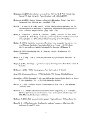Heidegger, M. (2000). Introduction to metaphysics (G. Fried  R. Polt, Trans.). New 
Haven, CT: Yale University Press. (Original work published 1953) 
Heidegger, M. (2001). Poetry, language, thought (A. Hofstadter, Trans.). New York: 
Harper and Row. (Original work published 1971) 
Heliker, D., Chadwick, A.,  O'Connell, T. (2000). The meaning of gardening and the 
effects on perceived well being of a gardening project on diverse populations of 
elders. Activities, Adaptation and Aging, 24(3), 35-56. 
Hester, L., McPherson, D., Booth, A.,  Cheney, J. (2002). Callicott's last stand. In W. 
Ouderkirk  J. Hill (Eds.), Land, value, community: Callicott and environmental 
philosophy (pp. 253-278). Albany: State University of New York Press. 
Hickey, D. (2004). Gardening is exercise: How to use your garden for the exercise you 
need. National Gardening Association. Retrieved February 14, 2004, from 
http://www.garden.org/articles/articles.php?q=showid=126page=4. 
Hinton, D. (2000). Introduction. Tao Te Ching (pp. vii-xxix). Washington, DC: 
321 
Counterpoint. 
Hogan, J. K. (Comp.). (2002). Poems for gardeners: A joyful bouquet. Nashville, TN: 
Ideals. 
Hogan, L. (1995). Dwellings: A spiritual history of the living world. New York: Simon  
Schuster. 
Hollander, J. (Ed.). (1996). Garden poems. New York: Alfred A. Knopf. 
Holy Bible: King James Version. (1979). Nashville, TN: Holman Bible Publishers. 
Horticulture. (2003, December 7). Merriam-Webster Dictionary Online. Retrieved March 
5, 2007, from http://209.161.33.50/dictionary/horticulture. 
Hoyles, M. (1994). Gardeners delight: Gardening books from 1560 to 1960. Boulder, 
CO: Pluto Press. 
Huebner, D. E. (1999). Curriculum as concern for man's temporality. In V. Hillis (Ed.), 
The lure of the transcendent: Collected essays by Dwayne E. Huebner (pp. 133- 
142). Mahwah, NJ: Lawrence Ehrlbaum. 
Huffman, J. (2006). Life lessons from the garden. Virginia Gazette. Williamsburg: 30a. 
Hugo, N. R. (1997). Earthworks: Readings for backyard gardeners. Charlottesville: 
University Press of Virginia. 
 