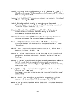 Hultgren, F. (1994). Ways of responding to the call. In M. E. Lashley, M. T. Neal, E. T. 
Slunt, L. M. Berman,  F. H. Hultgren, Being called to care (pp. 17-36). Albany: 
State University of New York. 
Hultgren, F. (1999). EDPA 737 Phenomenological inquiry course syllabus. University of 
322 
Maryland at College Park, MD. 
Hyde, B. (2005). Beyond logic - entering the realm of mystery: Hermeneutic 
phenomenology as a tool for reflecting on children's spirituality. International 
Journal of Children's Spirituality, 10(1), 31-44. 
International Council of Nurses. (2004, February 15). ICN on Healthy Ageing. 
International Council of Nurses. Retrieved February 15, 2004 from 
http://www.inc.ch/matters_aging_print.htm. 
International Council of Nurses. (2004, February 15). Nursing care of older persons. 
Retrieved February 15, 2004, from http://www.icn.ch/psolder.htm. 
Janick, J. (1992). Horticulture and human culture. In D. Relf (Ed.), The role of 
horticulture in human well-being and social development (pp. 19-27). Oregon: 
Timber Press. 
Jekyll, G. (2000). The gardener's essential Gertrude Jekyll (4th ed.). Boston: David R. 
Godine. (Original work published 1964) 
Johnson, M. L. (1999). Embodied reason. In H. F. Haber  G. Weiss. Perspectives on 
embodiment: The intersections of nature and culture (pp. 81-92). New York: 
Routledge. 
Johnston, N. E. (2005). Beyond the methods debate: Toward embodied ways of knowing. 
In P. M. Ironside (Ed.), Beyond method: Philosophical conversations in 
healthcare research and scholarship (Vol. 4, pp. 259-296). Madison: University 
of Wisconsin Press. 
Kahn, J. (2006, June 8). A sea of sand is threatening China's heart. New York Times 
Retrieved June 8, 2006, from 
http://select.nytimes.com/gst/abstract.html?res=FA0812FD3E550C7B8CDDAF0 
894DE404482. 
Kahn, R. L. (2002). Guest editorial on Successful aging and well-being: Self-rated 
compared with Rowe and Kahn. The Gerontologist, 42(6), 725-726. 
Kaplan, R. (1973). Some psychological benefits of gardening. Environment  Behavior, 
5, 145-161. 
 
