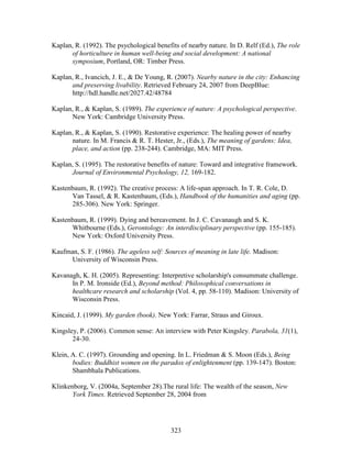 Kaplan, R. (1992). The psychological benefits of nearby nature. In D. Relf (Ed.), The role 
of horticulture in human well-being and social development: A national 
symposium, Portland, OR: Timber Press. 
Kaplan, R., Ivancich, J. E.,  De Young, R. (2007). Nearby nature in the city: Enhancing 
and preserving livability. Retrieved February 24, 2007 from DeepBlue: 
http://hdl.handle.net/2027.42/48784 
Kaplan, R.,  Kaplan, S. (1989). The experience of nature: A psychological perspective. 
New York: Cambridge University Press. 
Kaplan, R.,  Kaplan, S. (1990). Restorative experience: The healing power of nearby 
nature. In M. Francis  R. T. Hester, Jr., (Eds.), The meaning of gardens: Idea, 
place, and action (pp. 238-244). Cambridge, MA: MIT Press. 
Kaplan, S. (1995). The restorative benefits of nature: Toward and integrative framework. 
Journal of Environmental Psychology, 12, 169-182. 
Kastenbaum, R. (1992). The creative process: A life-span approach. In T. R. Cole, D. 
Van Tassel,  R. Kastenbaum, (Eds.), Handbook of the humanities and aging (pp. 
285-306). New York: Springer. 
Kastenbaum, R. (1999). Dying and bereavement. In J. C. Cavanaugh and S. K. 
Whitbourne (Eds.), Gerontology: An interdisciplinary perspective (pp. 155-185). 
New York: Oxford University Press. 
Kaufman, S. F. (1986). The ageless self: Sources of meaning in late life. Madison: 
323 
University of Wisconsin Press. 
Kavanagh, K. H. (2005). Representing: Interpretive scholarship's consummate challenge. 
In P. M. Ironside (Ed.), Beyond method: Philosophical conversations in 
healthcare research and scholarship (Vol. 4, pp. 58-110). Madison: University of 
Wisconsin Press. 
Kincaid, J. (1999). My garden (book). New York: Farrar, Straus and Giroux. 
Kingsley, P. (2006). Common sense: An interview with Peter Kingsley. Parabola, 31(1), 
24-30. 
Klein, A. C. (1997). Grounding and opening. In L. Friedman  S. Moon (Eds.), Being 
bodies: Buddhist women on the paradox of enlightenment (pp. 139-147). Boston: 
Shambhala Publications. 
Klinkenborg, V. (2004a, September 28).The rural life: The wealth of the season, New 
York Times. Retrieved September 28, 2004 from 
 