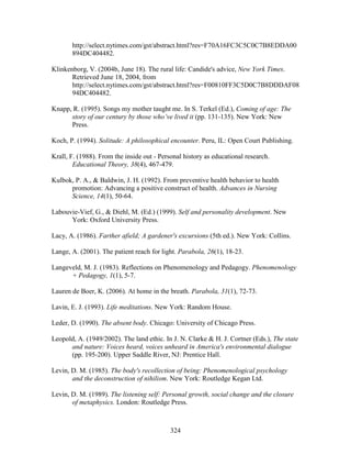 http://select.nytimes.com/gst/abstract.html?res=F70A16FC3C5C0C7B8EDDA00 
894DC404482. 
Klinkenborg, V. (2004b, June 18). The rural life: Candide's advice, New York Times. 
Retrieved June 18, 2004, from 
http://select.nytimes.com/gst/abstract.html?res=F00810FF3C5D0C7B8DDDAF08 
94DC404482. 
Knapp, R. (1995). Songs my mother taught me. In S. Terkel (Ed.), Coming of age: The 
story of our century by those who’ve lived it (pp. 131-135). New York: New 
Press. 
Koch, P. (1994). Solitude: A philosophical encounter. Peru, IL: Open Court Publishing. 
Krall, F. (1988). From the inside out - Personal history as educational research. 
Educational Theory, 38(4), 467-479. 
Kulbok, P. A.,  Baldwin, J. H. (1992). From preventive health behavior to health 
promotion: Advancing a positive construct of health. Advances in Nursing 
Science, 14(1), 50-64. 
Labouvie-Vief, G.,  Diehl, M. (Ed.) (1999). Self and personality development. New 
324 
York: Oxford University Press. 
Lacy, A. (1986). Farther afield; A gardener's excursions (5th ed.). New York: Collins. 
Lange, A. (2001). The patient reach for light. Parabola, 26(1), 18-23. 
Langeveld, M. J. (1983). Reflections on Phenomenology and Pedagogy. Phenomenology 
+ Pedagogy, 1(1), 5-7. 
Lauren de Boer, K. (2006). At home in the breath. Parabola, 31(1), 72-73. 
Lavin, E. J. (1993). Life meditations. New York: Random House. 
Leder, D. (1990). The absent body. Chicago: University of Chicago Press. 
Leopold, A. (1949/2002). The land ethic. In J. N. Clarke  H. J. Cortner (Eds.), The state 
and nature: Voices heard, voices unheard in America's environmental dialogue 
(pp. 195-200). Upper Saddle River, NJ: Prentice Hall. 
Levin, D. M. (1985). The body's recollection of being: Phenomenological psychology 
and the deconstruction of nihilism. New York: Routledge Kegan Ltd. 
Levin, D. M. (1989). The listening self: Personal growth, social change and the closure 
of metaphysics. London: Routledge Press. 
 