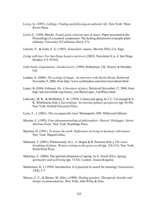 Levoy, G. (1997). Callings: Finding and following an authentic life. New York: Three 
325 
Rivers Press. 
Lewis, C. (1994, March). People-plant relations past  future. Paper presented at the 
Proceedings of a research symposium: The healing dimensions of people-plant 
relations, University of California, Davis, CA. 
Lincoln, Y.,  Guba, E. G. (1985). Naturalistic inquiry. Beverly Hills, CA: Sage. 
Living with loss: For San Diego hospice survivors (2003). Newsletter 8, p. 4. San Diego 
Hospice, CA 92103). 
Little books of quotations: Garden lovers. (1999). Rotherham, UK: History  Heraldry 
Ltd. 
London, S. (2006). The ecology of magic: An interview with David Abram. Retrieved 
November 9, 2006, from http://www.scottlondon.com/interviews/abram.html. 
Lopez, B. (2004, February 16). A literature of place. Retrieved November 17, 2004, from 
http://arts.envirolink.org/literary_arts/BarryLopez_LitofPlace.html. 
Luborsky, M. R.,  McMullen, C. K. (1999). Culture and aging. In J. C. Cavanaugh  S. 
K. Whitbourne (Eds.), Gerontology: An interdisciplinary perspective (pp. 65-90). 
New York: Oxford University Press. 
Lyon, T.. J. (2001). This incomparable land. Minneapolis, MN: Milkweed Editions. 
Macann, C. (1993). Four phenomenonological philosophers: Husserl, Heidegger, Sartre, 
Merleau-Ponty. New York: Routledge Press. 
Maclean, D. (1991). To honor the earth: Reflections on living in harmony with nature. 
New York: HarperCollins. 
Maharam, T. (2001). Plantswomen. In L. A. Hogan  B. Peterson (Eds.), The sweet 
breathing of plants: Women writing on the green world (pp. 124-131). New York: 
North Point Press. 
Makinlay, E. (2004). The spiritual dimension of ageing. In A. Jewell (Ed.), Ageing, 
spirituality and well-being (pp. 72-85). London: Jessica Kingsley. 
Manheimer, R. J. (1999). Introduction: Is it practical to search for meaning? Generations, 
23(4), 5-7. 
Marcus, C. C.,  Barnes, M. (Eds.). (1999). Healing gardens: Therapeutic benefits and 
design recommendations. New York: John Wiley  Sons. 
 