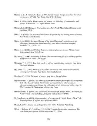 Marcus, C. C.,  Francis, C. (Eds.). (1998). People places: Design guidelines for urban 
open spaces (2nd ed.). New York: John Wiley  Sons. 
Martz, S. (Ed.). (1987). When I am an old woman: An anthology of short stories and 
poetry. Watsonville, CA: Papier-Mache Press. 
Masters, E. L. (1962). Spoon River anthologies. New York: MacMillan. (Original work 
326 
published 1914) 
May, G. G. (2006). The wisdom of wilderness: Experiencing the healing power of nature. 
New York: HarperCollins. 
Mazis, G. A. (2001). Reviews, [Review of the book The primal roots of American 
philosophy, pragmatism, phenomenology, and Native American thought], 
Parabola, 26(1), 130-133. 
Mazis, G. A. (2002). Earthbodies: Rediscovering our planetary senses. Albany: State 
University of New York Press. 
McGreevy, J. (2000). Gardening by heart: The extraordinary gift of an ordinary garden. 
San Francisco: Sierra Club Books. 
McLuhan, T. C. (1971). Touch the earth: A self-portrait of Indian existence. New York: 
Simon  Schuster. 
McLuhan, T. C. (1994). The way of the earth: Encounters with nature in ancient and 
contemporary thought. New York: Simon  Schuster. 
Merchant, C. (1990). The death of nature. New York: HarperCollins. 
Merleau-Ponty, M. (1964). The primacy of perception and its philosophical consequences 
In J. Edie (Ed.  Trans.), The primacy of perception and other essays on 
phenomenological psychology, the philosophy of art, history and politics (pp. 12- 
32). Evanston, IL: Northwestern University Press. 
Merleau-Ponty, M. (1973). The visible and the invisible (A. Lingis, Trans.). Evanston, IL: 
Northwestern University Press. (Original work published 1948) 
Merleau-Ponty, M. (1996). Phenomenology of perception (C. Smith, Trans.). New York: 
Routledge Press. (Original work published 1962) 
Midda, S. (1981). In and out of the garden. New York: Workman Publishing. 
Miles, I., Sullivan, W. C.,  Kuo, F. E. (1998). Ecological restoration volunteers: The 
benefits of participation. Urban ecosystems, 2(1), 27-41. 
 