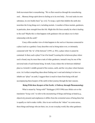 forth movement that is remembering. “We re-flect ourselves through the remembering 
soul.…Memory brings spirit down to feeling as to its own body…For soul seeks its own 
substance, its own bodily basis” (p. xvii). To recap, a spirit that inhabits the earth also 
nourishes the living things on it, including mortals. A number of these mortals, gardeners, 
in particular, draw strength from this life. Might this life force actually be what is healing 
to the soul? Maybe this is what happens with gardeners who are taken over in their 
relationship with the earth? 
Casey offers another view of what happens to the soul as it becomes connected to 
a place (such as a garden). Casey describes soul as being taken over, or intimately 
connected with “the ‘in’ of the between” (1991, p. 301), a place where it cannot be 
contained. Is there such a place? Can it be found? Locating this in-between place where 
soul is found, may be more than a task of older gardeners; instead it may be one of the 
universal tasks of each human being. In truth, Casey relates this in-between inhabited 
place as Aristotle’s middle ground of the cosmos, earth, and the very place where humans 
exist. As I collect compelling ideas about finding one’s soul and relating it to how we 
inhabit our “place” on earth, I suggest there is much to learn from being-with and 
accompanying these keepers of the earth in their journey through the later seasons. 
Being-With these Keepers of the Earth: A Pathway through Phenomenology 
What is meant by “being-with?” Heidegger (1953/1996) uses Mitda-sein or the 
translation “being-with,” to refer to the encountering of things and beings at hand (e.g., 
objectively present) and emphasizes it differs from the existential sense of being-there but 
is equally as vital to make visible. Also in our world are the “others” we come across, 
those things and beings who are there, too, in our everyday world, like other gardeners 
21 
 