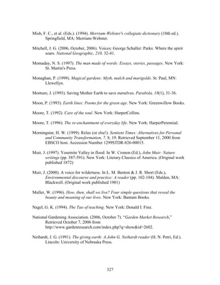 Mish, F. C., et al. (Eds.). (1994). Merriam-Webster's collegiate dictionary (10th ed.). 
Springfield, MA: Merriam-Webster. 
Mitchell, J. G. (2006, October, 2006). Voices: George Schaller: Parks: Where the spirit 
soars. National Geographic, 210, 32-41. 
Momaday, N. S. (1997). The man made of words: Essays, stories, passages. New York: 
327 
St. Martin's Press. 
Monaghan, P. (1999). Magical gardens: Myth, mulch and marigolds. St. Paul, MN: 
Llewellyn. 
Monture, J. (1993). Saving Mother Earth to save ourselves. Parabola, 18(1), 31-36. 
Moon, P. (1993). Earth lines: Poems for the green age. New York: Greenwillow Books. 
Moore, T. (1992). Care of the soul. New York: HarperCollins. 
Moore, T. (1996). The re-enchantment of everyday life. New York: HarperPerennial. 
Morningstar, H. W. (1999). Relax (or else!). Sentient Times: Alternatives for Personal 
and Community Transformation, 7, 8, 19. Retrieved September 11, 2000 from 
EBSCO host. Accession Number 1299STDR-826-00015. 
Muir, J. (1997). Yosemite Valley in flood. In W. Cronon (Ed.), John Muir: Nature 
writings (pp. 587-591). New York: Literary Classics of America. (Original work 
published 1872) 
Muir, J. (2000). A voice for wilderness. In L. M. Benton  J. R. Short (Eds.), 
Environmental discourse and practice: A reader (pp. 102-104). Malden, MA: 
Blackwell. (Original work published 1901) 
Muller, W. (1996). How, then, shall we live? Four simple questions that reveal the 
beauty and meaning of our lives. New York: Bantam Books. 
Nagel, G. K. (1994). The Tao of teaching. New York: Donald I. Fine. 
National Gardening Association. (2006, October 7). “Garden Market Research,” 
Retrieved October 7, 2006 from 
http://www.gardenresearch.com/index.php?q=showid=2602. 
Neihardt, J. G. (1991). The giving earth: A John G. Neihardt reader (H. N. Petri, Ed.). 
Lincoln: University of Nebraska Press. 
 