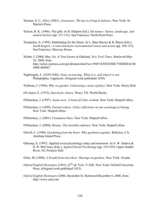 Neiman, S. C., (Ed.). (2001). Awareness: The key to living in balance. New York: St. 
328 
Martin's Press. 
Nelson, R. K. (1986). The gifts. In D. Halpern (Ed.), On nature: Nature, landscape, and 
natural history (pp. 117-131). San Francisco: North Point Press. 
Neudecker, S. (1995). Pathfinding for the future. In L. Baer-Brown  B. Rhein (Eds.), 
Earth keepers: A sourcebook for environmental issues and action (pp. 109-123). 
San Francisco: Mercury House. 
Nisbet, J. (2004, May 16). A Tree Grows in Oakland, New York Times. Retrieved May 
26, 2004, from 
http://select.nytimes.com/gst/abstract.html?res=F0071FFB38580C758DDDAC08 
94DC404482 
Nightingale, F. (1859/1946). Notes on nursing: What it is, and what it is not. 
Philadelphia: Lippincott. (Original work published 1859) 
Nollman, J. (1994). Why we garden: Cultivating a sense of place. New York: Henry Holt. 
O'Connor, E. (1972). Search for silence. Waco, TX: World Books. 
O'Donohue, J. (1997). Anam cara: A book of Celtic wisdom. New York: HarperCollins. 
O'Donohue, J. (1999). Eternal echoes: Celtic reflections on our yearnings to belong. 
New York: HarperCollins. 
O'Donohue, J. (2001). Conamara blues. New York: HarperCollins. 
O'Donohue, J. (2004). Beauty: The invisible embrace. New York: HarperCollins. 
Olwell, C. (1990). Gardening from the heart: Why gardeners garden. Berkeley, CA: 
Antelope Island Press. 
Oskamp, S. (1997). Applied social psychology today and tomorrow. In S. W. Sadava  
D. R. McCreary (Eds.), Applied Social Psychology (pp. 310-329). Upper Saddle 
River, NJ: Prentice Hall. 
Osler, M. (1998). A breath from elsewhere: Musings on gardens. New York: Arcade. 
Oxford English Dictionary (1961). (2nd ed. Vols. V-XII). New York: Oxford University 
Press. (Original work published 1933) 
Oxford English Dictionary (2006, December 6). Retrieved December 6, 2006, from 
http://www.oed.com. 
 