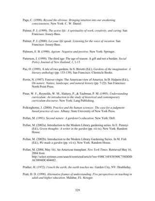 Page, C. (1998). Beyond the obvious: Bringing intuition into our awakening 
consciousness. New York: C. W. Daniel. 
Palmer, P. J. (1999). The active life: A spirituality of work, creativity, and caring. San 
329 
Francisco: Jossey-Bass. 
Palmer, P. J. (2000). Let your life speak: Listening for the voice of vocation. San 
Francisco: Jossey-Bass. 
Palmore, E. B. (1990). Ageism: Negative and positive. New York: Springer. 
Patterson, J. (1999). The third age–The age of reason: A gift and not a burden. Social 
Policy Journal of New Zealand, 1, 1-13 
Paz, O. (1999). A tale of two gardens. In S. Biriotti (Ed.), Gardens of the imagination: A 
literary anthology (pp. 133-139). San Francisco: Chronicle Books. 
Perrin, N. (1987). Forever virgin: The American view of America. In D. Halpern (Ed.), 
On nature: Nature, landscape, and natural history (pp. 7-22). San Francisco: 
North Point Press. 
Pinar, W. F., Reynolds, W. M., Slattery, P.,  Taubman, P. M. (1995). Understanding 
curriculum: An introduction to the study of historical and contemporary 
curriculum discourse. New York: Lang Publishing. 
Polkinghorne, J. (2004). Practice and the human sciences: The case for a judgment-based 
practice of care. Albany: State University of New York Press. 
Pollan, M. (1991). Second nature: A gardener's education. New York: Dell. 
Pollan, M. (2002a). Introduction to the Modern Library gardening series. In E. Perenyi 
(Ed.), Green thoughts: A writer in the garden (pp. vii-ix). New York: Random 
House. 
Pollan, M. (2002b). Introduction to the Modern Library Gardening Series. In M. Fish 
(Ed.), We made a garden (pp. vii-x). New York: Random House. 
Pollan, M. (2004, May 16). An American transplant. New York Times. Retrieved May 16, 
2004 from 
http://select.nytimes.com/search/restricted/article?res=F00C16F838580C758DDD 
AC0894DC404482. 
Prather, H. (1972). I touch the earth, the earth touches me. Garden City, NY: Doubleday. 
Pratt, D. D. (1998). Alternative frames of understanding. Five perspectives on teaching in 
adult and higher education. Malabar, FL: Krieger. 
 