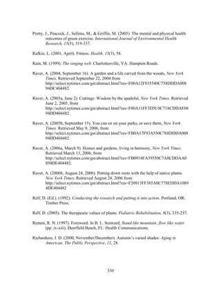 Pretty, J., Peacock, J., Sellens, M.,  Griffin, M. (2005). The mental and physical health 
outcomes of green exercise. International Journal of Environmental Health 
Research, 15(5), 319-337. 
Rafkin, L. (2001, April). Fitness. Health, 15(3), 58. 
Rain, M. (1999). The singing web. Charlottesville, VA: Hampton Roads. 
Raver, A. (2004, September 16). A garden and a life carved from the woods, New York 
Times. Retrieved September 22, 2004 from 
http://select.nytimes.com/gst/abstract.html?res=F00A12F835540C758DDDA008 
94DC404482. 
Raver, A. (2005a, June 2). Cuttings: Wisdom by the spadeful, New York Times. Retrieved 
June 2, 2005, from 
http://select.nytimes.com/gst/abstract.html?res=F00A11FF3D5C0C718CDDAF08 
94DD404482. 
Raver, A. (2005b, September 15). You can sit on your parks, or save them, New York 
Times. Retrieved May 9, 2006, from 
http://select.nytimes.com/gst/abstract.html?res=FB0A17F93A550C768DDDA008 
94DD404482. 
Raver, A. (2006a, March 9). Homes and gardens, living in harmony, New York Times. 
Retrieved March 13, 2006, from 
http://select.nytimes.com/gst/abstract.html?res=FB0914FA39550C7A8CDDAA0 
894DE404482. 
Raver, A. (2006b, August 24, 2006). Putting down roots with the help of native plants. 
New York Times. Retrieved August 24, 2006 from 
http://select.nytimes.com/gst/abstract.html?res=F20913FF385A0C778EDDA1089 
4DE404482 
Relf, D. (Ed.). (1992). Conducting the research and putting it into action. Portland, OR: 
330 
Timber Press. 
Relf, D. (2005). The therapeutic values of plants. Pediatric Rehabilitation, 8(3), 335-237. 
Remen, R. N. (1997). Foreword. In B. L. Seaward, Stand like mountain, flow like water 
(pp. ix-xiii). Deerfield Beach, FL: Health Communications. 
Richardson, J. D. (2000, November/December). Autumn’s varied shades: Aging in 
American. The Public Perspective, 11, 28. 
 