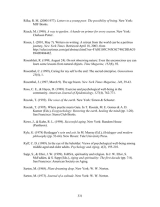 Rilke, R. M. (2000/1977). Letters to a young poet: The possibility of being. New York: 
331 
MJF Books. 
Roach, M. (1998). A way to garden: A hands-on primer for every season. New York: 
Clarkson Potter. 
Rosen, J. (2001, May 7). Writers on writing: A retreat from the world can be a perilous 
journey, New York Times. Retrieved April 18, 2003, from 
http://select.nytimes.com/gst/abstract.html?res=FA0E10FC345C0C748CDDAC0 
894D9404482. 
Rosenblatt, R. (1998, August 24). On not observing nature: Even the unconscious eye can 
learn some lessons from natural objects. Time Magazine, 152(8), 92. 
Rosenthal, C. (1999), Caring for my self to the end: The sacred enterprise. Generations 
23(4), 1. 
Rosenthal, J. (1997, March 9). The age boom. New York Times Magazine, 146, 39-43. 
Ross, C. E.,  Hayes, D. (1988). Exercise and psychological well-being in the 
community. American Journal of Epidemiology, 127(4), 762-771. 
Roszak, T. (1992). The voice of the earth. New York: Simon  Schuster. 
Roszak, T. (1995). Where psyche meets Gaia. In T. Roszak, M. E. Gomes  A. D. 
Kanner (Eds.), Ecopyschology: Restoring the earth, healing the mind (pp. 1-20). 
San Francisco: Sierra Club Books. 
Rowe, J.,  Kahn, R. L. (1998). Successful aging. New York: Random House 
(Pantheon). 
Ryle, G. (1978) Heidegger’s sein und zeit. In M. Murray (Ed.), Heidegger and modern 
philosophy (pp. 53-64). New Haven: Yale University Press. 
Ryff, C. D. (1989). In the eye of the beholder: Views of psychological well-being among 
middle-aged and older adults. Psychology and Aging, 4(2), 195-210. 
Sapp, S.,  Ellor, J. W. (1999). FoRSA, spirituality and religion. In J. W. Ellor, S. 
McFadden,  S. Sapp (Eds.), Aging and spirituality: The first decade (pp. 7-8). 
San Francisco: American Society on Aging. 
Sarton, M. (1968). Plant dreaming deep. New York: W. W. Norton. 
Sarton, M. (1973). Journal of a solitude. New York: W. W. Norton. 
 