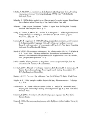 Schafer, R. M. (1989). Acoustic space. In D. Seamon  R. Mugerauer (Eds.), Dwelling, 
place and environment (Morningside ed., pp. 87-98). New York: Columbia 
University Press. 
Schaefer, B. (2003). Sailing mid-life seas: The journeys of voyaging women. Unpublished 
doctoral dissertation, University of Maryland, College Park, MD. 
Schropp, J. (2006, August, September, October). A report from the Maryland Pesticide 
Network. The Maryland Nurse, p. 21. 
Scully, D., Kremer, J., Meade, M., Graham, R.,  Dudgeon, K. (1998). Physical exercise 
and psychological well-being: A critical review. British Journal of Sports 
Medicine, 32(2), 111-120. 
Seamon, D.,  Mugerauer, R. (1989). Dwelling, place and environment: An introduction. 
In D. Seamon and R. Mugerauer (Eds.), Dwelling, place and environment: 
Towards a phenomenology of person and world (pp. 1-12). New York: Columbia 
University Press Morningside Edition. 
Seattle, C. (2002). My people are ebbing away like a fast-receding tide. In J. N. Clarke  
H. J. Cortner (Eds.), The state and nature: Voices heard, voices unheard in 
America's environmental dialogue (pp. 68-70). Upper Saddle River, NJ: Prentice 
Hall. (Original work published 1887) 
Seton, S. (1998). Simple pleasures of the garden: Stories, recipes and crafts from the 
abundant earth. Berkley, CA: Conari Press. 
Sewall, L. (1995). The skill of ecological perception. In T. Roszak, M. E. Gomes  A. D. 
Kanner (Eds.), Ecopsychology: Restoring the earth, healing the mind (pp. 201- 
215). San Francisco: Sierra Club. 
Shamir, I. (1999). Poet tree: The wilderness I am. Fort Collins, CO: Better World Press. 
Shapiro, K. J. (1988). Metaphor making through the body. Phenomenology + Pedagogy, 
332 
6(1), 5-14. 
Shoemaker, C. A. (1994). Plants and human culture. In J. Flagler  J. Poincelot (Eds.), 
People-plant relationships: Setting research priorities (pp. 3-7). New York: Food 
Products Press. 
Simmons, P. (2002). Learning to fall: The blessings of an imperfect life. New York: 
Bantam Books. 
Singer, I. (1996). The harmony of nature and spirit. Baltimore: Johns Hopkins University 
Press. 
 