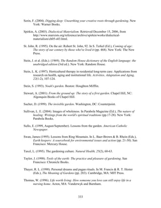 Sorin, F. (2004). Digging deep: Unearthing your creative roots through gardening. New 
333 
York: Warner Books. 
Spirkin, A. (2003). Dialectical Materialism. Retrieved December 15, 2006, from 
http://www.marxists.org/reference/archive/spirkin/works/dialectical-materialism/ 
ch05-s03.html. 
St. John, R. (1995). On the air: Robert St. John, 92. In S. Terkel (Ed.), Coming of age: 
The story of our century by those who've lived it (pp. 468). New York: The New 
Press. 
Stein, J. et al. (Eds.). (1969). The Random House dictionary of the English language: the 
unabridged edition (3rd ed.). New York: Random House. 
Stein, L. K. (1997). Horticultural therapy in residential long-term care: Applications from 
research on health, aging and institutional life. Activities, Adaptation and Aging, 
22(1-2), 107-124. 
Stein, S. (1993). Noah's garden. Boston: Houghton Mifflin. 
Stewart, A. (2001). From the ground up: The story of a first garden. Chapel Hill, NC: 
Algonquin Books of Chapel Hill. 
Sucher, D. (1999). The invisible garden. Washington, DC: Counterpoint. 
Sullivan, L. E. (2004). Images of wholeness. In Parabola Magazine (Ed.), The nature of 
healing: Writings from the world's spiritual traditions (pp.17-28). New York: 
Parabola Books. 
Sullo, E. (1999, August/September). Lessons from the garden. American Catholic 
Newspaper. 
Swan, James (1995). Lessons from Ring Mountain. In L. Baer-Brown  B. Rhein (Eds.), 
Earth keepers: A sourcebook for environmental issues and action (pp. 21-30). San 
Francisco: Mercury House. 
Taxel, L. (1995). The gardening culture. Natural Health, 25(2), 60-63. 
Taylor, J. (1998). Tools of the earth: The practice and pleasure of gardening. San 
Francisco: Chronicle Books. 
Thayer, R. L. (1990). Personal dreams and pagan rituals. In M. Francis  R. T. Hester 
(Eds.), The Meaning of Gardens (pp. 283). Cambridge, MA: MIT Press. 
Thomas, W. (1996). Life worth living: How someone you love can still enjoy life in a 
nursing home. Acton, MA: Vanderwyk and Burnham. 
 