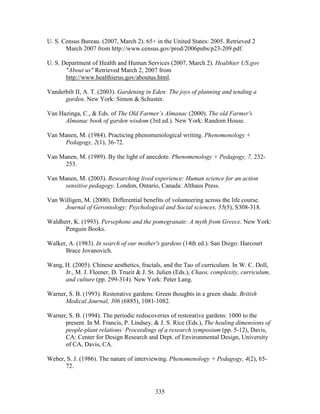 U. S. Census Bureau. (2007, March 2). 65+ in the United States: 2005. Retrieved 2 
March 2007 from http://www.census.gov/prod/2006pubs/p23-209.pdf. 
U. S. Department of Health and Human Services (2007, March 2). Healthier US.gov 
About us Retrieved March 2, 2007 from 
http://www.healthierus.gov/aboutus.html. 
Vanderbilt II, A. T. (2003). Gardening in Eden: The joys of planning and tending a 
garden. New York: Simon  Schuster. 
Van Hazinga, C.,  Eds. of The Old Farmer’s Almanac (2000). The old Farmer's 
Almanac book of garden wisdom (3rd ed.). New York: Random House. 
Van Manen, M. (1984). Practicing phenomenological writing. Phenomenology + 
335 
Pedagogy, 2(1), 36-72. 
Van Manen, M. (1989). By the light of anecdote. Phenomenology + Pedagogy, 7, 232- 
253. 
Van Manen, M. (2003). Researching lived experience: Human science for an action 
sensitive pedagogy. London, Ontario, Canada: Althaus Press. 
Van Willigen, M. (2000). Differential benefits of volunteering across the life course. 
Journal of Gerontology: Psychological and Social sciences, 55(5), S308-318. 
Waldherr, K. (1993). Persephone and the pomegranate: A myth from Greece. New York: 
Penguin Books. 
Walker, A. (1983). In search of our mother's gardens (14th ed.). San Diego: Harcourt 
Brace Jovanovich. 
Wang, H. (2005). Chinese aesthetics, fractals, and the Tao of curriculum. In W. C. Doll, 
Jr., M. J. Fleener, D. Trueit  J. St. Julien (Eds.), Chaos, complexity, curriculum, 
and culture (pp. 299-314). New York: Peter Lang. 
Warner, S. B. (1993). Restorative gardens: Green thoughts in a green shade. British 
Medical Journal, 306 (6885), 1081-1082. 
Warner, S. B. (1994). The periodic rediscoveries of restorative gardens: 1000 to the 
present. In M. Francis, P. Lindsey,  J. S. Rice (Eds.), The healing dimensions of 
people-plant relations: Proceedings of a research symposium (pp. 5-12), Davis, 
CA: Center for Design Research and Dept. of Environmental Design, University 
of CA, Davis, CA. 
Weber, S. J. (1986). The nature of interviewing. Phenomenology + Pedagogy, 4(2), 65- 
72. 
 
