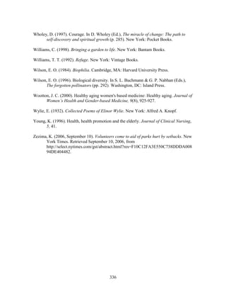 Wholey, D. (1997). Courage. In D. Wholey (Ed.), The miracle of change: The path to 
self-discovery and spiritual growth (p. 285). New York: Pocket Books. 
Williams, C. (1998). Bringing a garden to life. New York: Bantam Books. 
Williams, T. T. (1992). Refuge. New York: Vintage Books. 
Wilson, E. O. (1984). Biophilia. Cambridge, MA: Harvard University Press. 
Wilson, E. O. (1996). Biological diversity. In S. L. Buchmann  G. P. Nabhan (Eds.), 
The forgotten pollinators (pp. 292). Washington, DC: Island Press. 
Wootton, J. C. (2000). Healthy aging women's based medicine: Healthy aging. Journal of 
Women’s Health and Gender-based Medicine, 9(8), 925-927. 
Wylie, E. (1932). Collected Poems of Elinor Wylie. New York: Alfred A. Knopf. 
Young, K. (1996). Health, health promotion and the elderly. Journal of Clinical Nursing, 
336 
5, 41. 
Zezima, K. (2006, September 10). Volunteers come to aid of parks hurt by setbacks. New 
York Times. Retrieved September 10, 2006, from 
http://select.nytimes.com/gst/abstract.html?res=F10C12FA3E550C738DDDA008 
94DE404482. 
