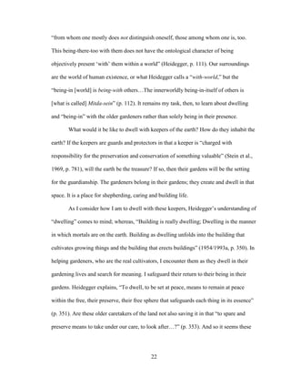 “from whom one mostly does not distinguish oneself, those among whom one is, too. 
This being-there-too with them does not have the ontological character of being 
objectively present ‘with’ them within a world” (Heidegger, p. 111). Our surroundings 
are the world of human existence, or what Heidegger calls a “with-world,” but the 
“being-in [world] is being-with others…The innerworldly being-in-itself of others is 
[what is called] Mitda-sein” (p. 112). It remains my task, then, to learn about dwelling 
and “being-in” with the older gardeners rather than solely being in their presence. 
What would it be like to dwell with keepers of the earth? How do they inhabit the 
earth? If the keepers are guards and protectors in that a keeper is “charged with 
responsibility for the preservation and conservation of something valuable” (Stein et al., 
1969, p. 781), will the earth be the treasure? If so, then their gardens will be the setting 
for the guardianship. The gardeners belong in their gardens; they create and dwell in that 
space. It is a place for shepherding, caring and building life. 
As I consider how I am to dwell with these keepers, Heidegger’s understanding of 
“dwelling” comes to mind; whereas, “Building is really dwelling; Dwelling is the manner 
in which mortals are on the earth. Building as dwelling unfolds into the building that 
cultivates growing things and the building that erects buildings” (1954/1993a, p. 350). In 
helping gardeners, who are the real cultivators, I encounter them as they dwell in their 
gardening lives and search for meaning. I safeguard their return to their being in their 
gardens. Heidegger explains, “To dwell, to be set at peace, means to remain at peace 
within the free, their preserve, their free sphere that safeguards each thing in its essence” 
(p. 351). Are these older caretakers of the land not also saving it in that “to spare and 
preserve means to take under our care, to look after…?” (p. 353). And so it seems these 
22 
 