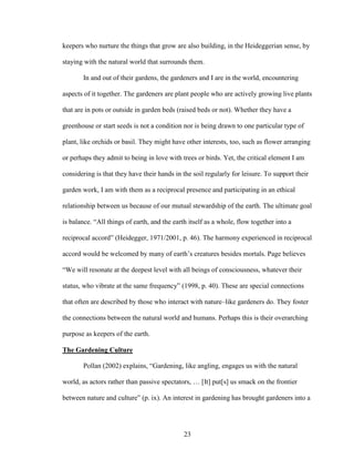 keepers who nurture the things that grow are also building, in the Heideggerian sense, by 
staying with the natural world that surrounds them. 
In and out of their gardens, the gardeners and I are in the world, encountering 
aspects of it together. The gardeners are plant people who are actively growing live plants 
that are in pots or outside in garden beds (raised beds or not). Whether they have a 
greenhouse or start seeds is not a condition nor is being drawn to one particular type of 
plant, like orchids or basil. They might have other interests, too, such as flower arranging 
or perhaps they admit to being in love with trees or birds. Yet, the critical element I am 
considering is that they have their hands in the soil regularly for leisure. To support their 
garden work, I am with them as a reciprocal presence and participating in an ethical 
relationship between us because of our mutual stewardship of the earth. The ultimate goal 
is balance. “All things of earth, and the earth itself as a whole, flow together into a 
reciprocal accord” (Heidegger, 1971/2001, p. 46). The harmony experienced in reciprocal 
accord would be welcomed by many of earth’s creatures besides mortals. Page believes 
“We will resonate at the deepest level with all beings of consciousness, whatever their 
status, who vibrate at the same frequency” (1998, p. 40). These are special connections 
that often are described by those who interact with nature–like gardeners do. They foster 
the connections between the natural world and humans. Perhaps this is their overarching 
purpose as keepers of the earth. 
The Gardening Culture 
Pollan (2002) explains, “Gardening, like angling, engages us with the natural 
world, as actors rather than passive spectators, … [It] put[s] us smack on the frontier 
between nature and culture” (p. ix). An interest in gardening has brought gardeners into a 
23 
 