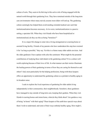 culture of sorts. They seem to be thriving in this active role of being engaged with the 
natural world through their gardening lives. They have remained outside of the long-term 
care environments where many naively assume most elders will end up. The gardening 
culture seemingly has helped them avoid needing extended medical care such that 
institutionalization becomes necessary. At its worst, institutionalization is a passive 
setting, a spectator life. When they visit friends who have been hospitalized or 
institutionalized, do they see this as being “homeless?” 
It is a major life change to enter into a living arrangement at a nursing home or 
assisted living facility. Friends of my parents who have undertaken this step have resisted 
it for “as long as possible,” they say. Yet this is a future many older adults envision. And 
the older gardeners I have spoken with echo this sentiment. What might be the potential 
contributions of studying these individuals in the gardening culture? It is a culture well 
worth exploring because of their love of life. In what manner can their stories illuminate 
the healing powers of their gardening in terms of how they are caring for themselves and 
others? And, most particularly for the helping professions, being-with these keepers 
offers an opportunity to understand the gardening culture as a prelude to healthy aging in 
its broadest sense. 
I seek to explore the lived experience of gardening for older adults living 
independently in their communities, their neighborhoods. Somehow, these gardeners 
have managed to stay outside of long-term care, keeping their gardens. When they visit 
friends in nursing homes and return home, what do they think about? Are gardens a way 
of being “at home” with their aging? These keepers of the earth have special ways about 
them I wish to understand, and some of their ways embody healthy aging. How might I, 
24 
 