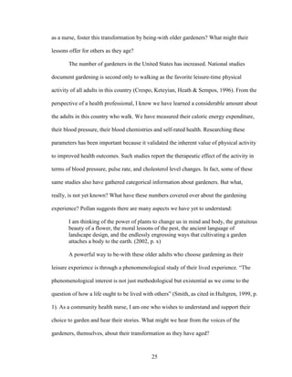 as a nurse, foster this transformation by being-with older gardeners? What might their 
lessons offer for others as they age? 
The number of gardeners in the United States has increased. National studies 
document gardening is second only to walking as the favorite leisure-time physical 
activity of all adults in this country (Crespo, Keteyian, Heath & Sempos, 1996). From the 
perspective of a health professional, I know we have learned a considerable amount about 
the adults in this country who walk. We have measured their caloric energy expenditure, 
their blood pressure, their blood chemistries and self-rated health. Researching these 
parameters has been important because it validated the inherent value of physical activity 
to improved health outcomes. Such studies report the therapeutic effect of the activity in 
terms of blood pressure, pulse rate, and cholesterol level changes. In fact, some of these 
same studies also have gathered categorical information about gardeners. But what, 
really, is not yet known? What have these numbers covered over about the gardening 
experience? Pollan suggests there are many aspects we have yet to understand: 
I am thinking of the power of plants to change us in mind and body, the gratuitous 
beauty of a flower, the moral lessons of the pest, the ancient language of 
landscape design, and the endlessly engrossing ways that cultivating a garden 
attaches a body to the earth. (2002, p. x) 
A powerful way to be-with these older adults who choose gardening as their 
leisure experience is through a phenomenological study of their lived experience. “The 
phenomenological interest is not just methodological but existential as we come to the 
question of how a life ought to be lived with others” (Smith, as cited in Hultgren, 1999, p. 
1). As a community health nurse, I am one who wishes to understand and support their 
choice to garden and hear their stories. What might we hear from the voices of the 
gardeners, themselves, about their transformation as they have aged? 
25 
 