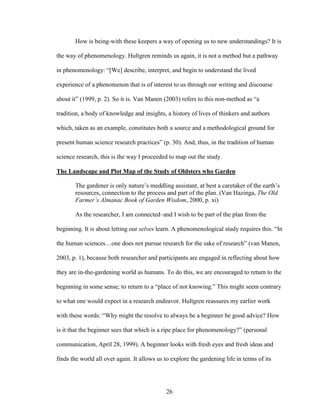 How is being-with these keepers a way of opening us to new understandings? It is 
the way of phenomenology. Hultgren reminds us again, it is not a method but a pathway 
in phenomenology: “[We] describe, interpret, and begin to understand the lived 
experience of a phenomenon that is of interest to us through our writing and discourse 
about it” (1999, p. 2). So it is. Van Manen (2003) refers to this non-method as “a 
tradition, a body of knowledge and insights, a history of lives of thinkers and authors 
which, taken as an example, constitutes both a source and a methodological ground for 
present human science research practices” (p. 30). And, thus, in the tradition of human 
science research, this is the way I proceeded to map out the study. 
The Landscape and Plot Map of the Study of Oldsters who Garden 
The gardener is only nature’s meddling assistant, at best a caretaker of the earth’s 
resources, connection to the process and part of the plan. (Van Hazinga, The Old 
Farmer’s Almanac Book of Garden Wisdom, 2000, p. xi) 
As the researcher, I am connected–and I wish to be part of the plan from the 
beginning. It is about letting our selves learn. A phenomenological study requires this. “In 
the human sciences…one does not pursue research for the sake of research” (van Manen, 
2003, p. 1), because both researcher and participants are engaged in reflecting about how 
they are in-the-gardening world as humans. To do this, we are encouraged to return to the 
beginning in some sense; to return to a “place of not knowing.” This might seem contrary 
to what one would expect in a research endeavor. Hultgren reassures my earlier work 
with these words: “Why might the resolve to always be a beginner be good advice? How 
is it that the beginner sees that which is a ripe place for phenomenology?” (personal 
communication, April 28, 1999). A beginner looks with fresh eyes and fresh ideas and 
finds the world all over again. It allows us to explore the gardening life in terms of its 
26 
 