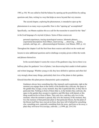 1985, p. 84). We are called to find the balance by opening up the possibilities by asking 
questions and, then, writing in a way that helps us move beyond that very tension. 
The second chapter, exploring the phenomenon, is intended to open up the 
phenomenon in as many ways as possible. How is this “opening up” accomplished? 
Specifically, van Manen explains this as a call for the researcher to search for the “data” 
in the lived language of a myriad of places. Some of these sources are 
personal experiences, tracing etymological sources, idiomatic phrases, … 
experiential descriptions from Others, interviewing …, observing…, diaries, 
journals, and logs, art…, phenomenological literature. (van Manen, 2003, p. vii) 
Throughout the chapter I cull the fruit from these sources and reflect on the words and 
lessons to raise additional questions and to challenge everyday givens within the words 
and phrases themselves. 
In the second chapter it seems the voices of the gardeners sing. Just as there is no 
halfway place for gardeners’ love of plants, I am discovering their candor in both spoken 
and written language. Whether young or old, they have definitive opinions and often feel 
very strongly about many things, particularly their love of the plants in their gardens. 
Kincaid describes this plant person characteristic quite completely: 
Gardeners always have something they like intensely and in particular, right at the 
moment you engage them in the reality of the borders they cultivate, the space in 
the garden they occupy; at any moment, they like in particular this, or they like in 
particular that. Nothing in front of them (that is, in the borders they cultivate, the 
space in the garden they occupy) is repulsive and fills them with hatred, or this 
thing would not be in front of them. They only love, and they only love in the 
moment; when the moment is passed, they love the memory of the moment, they 
love the memory of that particular plant or that particular bloom, but the plant of 
the bloom itself they have moved on from, they have left it behind for something 
else, something new, especially something from far away, and from so far away, a 
place they will never live (occupy, cultivate...). (1999, pp. 216-218) 
28 
 