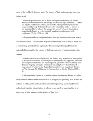 more in-the-world with those we serve. The honesty of their gardening experiences can 
inform us all. 
Gardens are great teachers, not in words but in gentle or stunning life lessons. 
They teach faith and miracles, knowledge and wisdom, hope, and sweat. … When 
our psyches reel from the rat race, when traffic is bumper-to-bumper and the 
clocks tick like whip-strokes inside our souls, we can take all the … manure to 
our garden and leave it there. We reap perfect serenity of spirit, standing in a 
green island of peace in …this crowded, speeding, wasteful, motorized 
civilization. (Taylor, 1998, pp. 3-4) 
Perhaps these oldsters who garden have a universal humanity to teach us: how to 
live with each other. I close this first chapter with a landscape view of what is ahead. It is 
a summarizing quote that I feel captures the definition of gardening and hints at the 
potential of this search for the essence of the lived experience of gardeners in their later 
seasons. 
Gardening, or the cultivation of fruits and flowers, may, in some sort, be regarded 
as the test of civilization. It diffuses peace, contentment, and happiness, stimulates 
and invigorates the mental and physical powers, promotes habits of industry and 
domestic frugality among the humbler classes, and places within their reach a 
large amount of luxury in the shape of delicious fruits and magnificent flowers. 
(in Van Hazinga, The Old Farmer’s Almanac Book of Garden Wisdom, 2000, p. 
5) 
In the next chapter I go on an expedition into the phenomenon. I begin to explore 
the boundaries between and within ourselves as we age in our gardening lives. Within the 
richness of fables, myths and stories that surround the gardening experience I re-view 
cultural and linguistic interpretations to help me in my search to understand the lived 
experience of older gardeners in the winters of their lives. 
30 
 