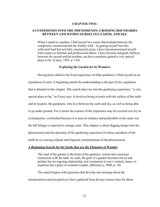 CHAPTER TWO: 
AN EXPEDITION INTO THE PHENOMENON: CROSSING BOUNDARIES 
BETWEEN AND WITHIN OURSELVES, EARTH, AND SKY 
When I stand in a garden, I find myself in a scene intermediate between the 
completely constructed and the frankly wild…In getting myself into this 
cultivated land but not fully constructed scene, I have decommissioned myself 
with respect to familial and professional duties. I have become marginal, halfway 
between the sacred and the profane, yet have somehow gained a very special 
place to be. (Casey, 1993, p. 154) 
Exploring the Garden for its Wonders 
Having been called to the lived experience of older gardeners, I find myself on an 
expedition of sorts. A beginning search for understanding is the part of my expedition 
that is detailed in this chapter. The search takes me into the gardening experience, “a very 
special place to be,” as Casey says. It involves being in touch with the surface of the earth 
and its keepers, the gardeners, who live between the earth and sky, as well as being able 
to go under ground. For it seems the essence of the experience may be covered over by its 
everydayness, overlooked because it is seen as ordinary and predictable in the same way 
the fall foliage is expected to change color. This chapter is about digging deeper into the 
phenomenon and the epicenter of the gardening experience for these caretakers of the 
earth by re-viewing cultural and linguistic interpretations of the phenomenon. 
A Beginning Search for the Seeds that are the Elements of Wonder 
The seed of the garden is the heart of the gardener, stirred into conscious 
connection with the land. As such, the goal of a garden becomes not an end 
product but an ongoing relationship, not a testament to one’s control, status, or 
expertise but a place of constant wonder. (McGreevy, 2000, p. 30) 
The search begins with questions that develop into musings about the 
interpretations and perspectives I have gathered from diverse sources thus far about 
31 
 