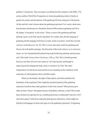 gardeners’ connections. They encompass everything from the scriptures in the Bible, 17th 
century authors, World War II magazines on American gardening culture to books on 
garden lore, poetry and descriptions of the gardening life from yesteryear to the present. 
All this and still, what is known about the gardening experience? It is, surely, about more 
than the place and the person! Absolutely. Roach (1998) connects gardening and life in 
the chapter “Conception” as she writes: “There is more to this gardening stuff than 
planting, I guess, more than step-by-step detail. No wonder, then, that the language of 
gardening and the language of life have so many words in common: words like tend and 
cultivate, words like grow” (p. 24). This is so true, that many words for gardening and 
life are rich with double meanings. The derivation of the word cultivate, as in cultivation 
means: an “act of preparing land and growing crops by plowing, planting, and necessary 
care” (Thorndike Century Senior Dictionary, 1941, p. 226). This is familiar ground; 
however, note that cultivation also means an “act of giving time and thought to 
improving and developing (the body, mind, or manners)” (p. 226). This other 
interpretation (of cultivation) seems perfect to one searching out the conditions of the 
experience in which gardeners thrive and find wonder. 
Where are the borders, the edges of these places, and what constitutes the 
boundaries of the experience? How might the essential elements of the gardening 
experience transform these older gardeners in their later seasons? When persons grow 
older are there “fences” that appear because of disability, infirmity, or fear? Why would 
these elements be important for me, a health professional, to understand? And, how will I 
enter these spaces? Aside from asking the plant persons, themselves, where might one 
find the lived language of stories that open us to the gardening experience? A beginning 
32 
 