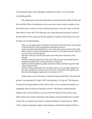 for entering this space comes through an exploration of poetry, verse, and myths 
surrounding gardens. 
One might begin at the early beginnings by remembering the Garden of Eden and 
how the Bible offers an introduction to how some have come to relate to gardens. From 
the earliest days of creation we were connected intimately to the same earth we till and 
from which we grow fruit. The following verse, taken from the King James Version of 
the Holy Bible (1979), references that first garden, the Garden of Eden that set the seed 
for many of our understandings. 
These are the generations of the heavens and of the earth when they were created, 
in the day that the Lord God made the earth and the heavens. 
And every plant of the field before it was in the earth, and every herb of the field 
before it grew: for the Lord God had not caused it to rain upon the earth, and there 
was not a man to till the ground. 
But there went up a mist from the earth, and watered the whole face of the 
ground. 
And the Lord God formed man of the dust of the ground, and breathed into his 
nostrils the breath of life; and man became a living soul. 
And the Lord God planted a garden eastward in Eden; and there he put the man 
whom he had formed. 
And out of the ground make the Lord God to grow every tree that is pleasant to 
the sight, and good for food; the tree of life also in the midst of the garden, and 
the tree of knowledge of good and evil. (Genesis 2:4-17) 
It does bring a sense of humility to read about being created from “the dust of the 
ground,” encountering the “breath of life” and becoming “a living soul.” We became a 
living soul by being brought in touch with the earth, so are we humans returning to our 
beginnings when we till the soil and dig in the dirt? The Genesis reading about the 
Garden is how we are told that we are one of the first elements of the creation story. 
Other cultures have similar connections with religious meaning. Perhaps this is another 
reason why we recognize the Garden’s continued influence on human history. Midda 
(1981) assigns considerable weight to the importance of the biblical Garden of Eden in 
33 
 