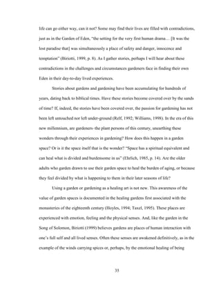 life can go either way, can it not? Some may find their lives are filled with contradictions, 
just as in the Garden of Eden, “the setting for the very first human drama… [It was the 
lost paradise that] was simultaneously a place of safety and danger, innocence and 
temptation” (Biriotti, 1999, p. 8). As I gather stories, perhaps I will hear about these 
contradictions in the challenges and circumstances gardeners face in finding their own 
Eden in their day-to-day lived experiences. 
Stories about gardens and gardening have been accumulating for hundreds of 
years, dating back to biblical times. Have these stories become covered over by the sands 
of time? If, indeed, the stories have been covered over, the passion for gardening has not 
been left untouched nor left under-ground (Relf, 1992; Williams, 1998). In the era of this 
new millennium, are gardeners–the plant persons of this century, unearthing these 
wonders through their experiences in gardening? How does this happen in a garden 
space? Or is it the space itself that is the wonder? “Space has a spiritual equivalent and 
can heal what is divided and burdensome in us” (Ehrlich, 1985, p. 14). Are the older 
adults who garden drawn to use their garden space to heal the burden of aging, or because 
they feel divided by what is happening to them in their later seasons of life? 
Using a garden or gardening as a healing art is not new. This awareness of the 
value of garden spaces is documented in the healing gardens first associated with the 
monasteries of the eighteenth century (Hoyles, 1994; Taxel, 1995). These places are 
experienced with emotion, feeling and the physical senses. And, like the garden in the 
Song of Solomon, Biriotti (1999) believes gardens are places of human interaction with 
one’s full self and all lived senses. Often these senses are awakened definitively, as in the 
example of the winds carrying spices or, perhaps, by the emotional healing of being 
35 
 