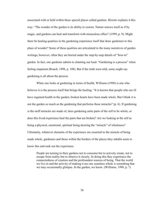 associated with or held within these special places called gardens. Biriotti explains it this 
way: “The wonder of the garden is its ability to restore. Nature renews itself as if by 
magic, and gardens can heal and transform with miraculous effect” (1999, p. 9). Might 
there be healing qualities in the gardening experience itself that draw gardeners to this 
place of wonder? Some of these qualities are articulated in the many narratives of garden 
writings; however, often they are buried under the step-by-step details of “how-to” 
garden. In fact, one gardener admits to chanting out loud: “Gardening is a process” when 
feeling impatient (Roach, 1998, p. 108). But if the truth were told, some might say 
gardening is all about the process. 
When one looks at gardening in terms of health, Williams (1998) is one who 
believes it is the process itself that brings the healing: “It is known that people who are ill 
have regained health in the garden; broken hearts have been made whole. But I think it is 
not the garden so much as the gardening that performs these miracles" (p. 6). If gardening 
is the stuff miracles are made of, does gardening unite parts of the self to be whole, or 
does this lived experience heal the parts that are broken? Are we looking at the self as 
being a physical, emotional, spiritual being desiring the “miracle” of wholeness? 
Ultimately, whatever elements of the experience are essential to the miracle of being 
made whole, gardeners and those within the borders of the places they inhabit seem to 
know this and seek out the experience. 
People are turning to their gardens not to consume but to actively create, not to 
escape from reality but to observe it closely. In doing this they experience the 
connectedness of creation and the profoundest sources of being. That the world 
we live in and the activity of making it are one seamless whole is something that 
we may occasionally glimpse. In the garden, we know. (Williams, 1998, p. 7) 
36 
 