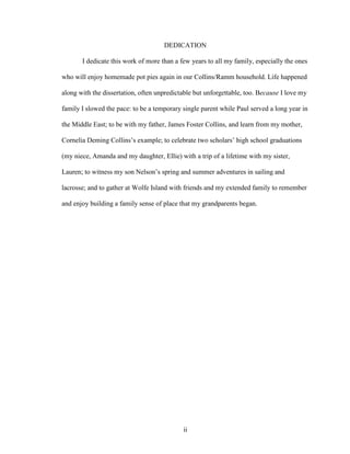 DEDICATION 
I dedicate this work of more than a few years to all my family, especially the ones 
who will enjoy homemade pot pies again in our Collins/Ramm household. Life happened 
along with the dissertation, often unpredictable but unforgettable, too. Because I love my 
family I slowed the pace: to be a temporary single parent while Paul served a long year in 
the Middle East; to be with my father, James Foster Collins, and learn from my mother, 
Cornelia Deming Collins’s example; to celebrate two scholars’ high school graduations 
(my niece, Amanda and my daughter, Ellie) with a trip of a lifetime with my sister, 
Lauren; to witness my son Nelson’s spring and summer adventures in sailing and 
lacrosse; and to gather at Wolfe Island with friends and my extended family to remember 
and enjoy building a family sense of place that my grandparents began. 
ii 
 