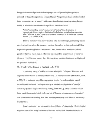 I suggest the essential parts of the healing experience of gardening have yet to be 
explored. Is the garden a profound source of being? Are gardeners thrust into this kind of 
being because they are in nature? Heidegger writes about encountering nature, but not 
nature, as it is usually understood–as objects like forests and rocks: 
As the “surrounding world” is discovered, “nature” thus discovered is 
encountered along with it. …But in this kind of discovery of nature, nature as 
what “stirs and strives,” what overcomes us, entrances us as landscape remains 
hidden. (1953/1996, p. 66) 
The way humans would discover nature is by encountering it, confronting it as in 
experiencing it ourselves. Do gardeners confront themselves in their garden work? How 
might their gardening promote “wholeness?” And, from a macro perspective, or the 
gestalt of the lived experience, in what way are our gardens an expression of ourselves 
(Bennett, 1994)? In what manner does this experience touch the health and well-being of 
the gardeners themselves? 
The Wonder of the Garden to Heal and Make Well 
Is gardening a way of making persons whole again? Perhaps so. The word heal 
originates from “heilen, to make sound or whole…to restore to health” (Mish et al., 1994, 
p. 535). Or is gardening more like experiencing healing (in gardening) as a way of 
becoming well-balanced, “having an orderly or harmonious disposition of parts [of 
ourselves]” (Oxford English Dictionary [OED], 1933/1961, p. 289)? Does this way of 
being mend the separated mind, body, and spirit? Does an aging person need mending? 
And if not in need of mending, how does an older person stay well? There is much to try 
to understand. 
Since I particularly am interested in the well-being of older adults, I find it helpful 
to peruse some of the many variations of the word well to learn about the lifeworld of 
37 
 