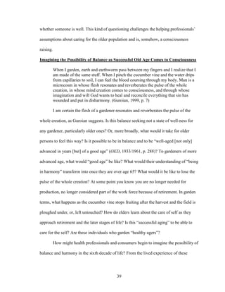 whether someone is well. This kind of questioning challenges the helping professionals’ 
assumptions about caring for the older population and is, somehow, a consciousness 
raising. 
Imagining the Possibility of Balance as Successful Old Age Comes to Consciousness 
When I garden, earth and earthworm pass between my fingers and I realize that I 
am made of the same stuff. When I pinch the cucumber vine and the water drips 
from capillaries to soil, I can feel the blood coursing through my body. Man is a 
microcosm in whose flesh resonates and reverberates the pulse of the whole 
creation, in whose mind creation comes to consciousness, and through whose 
imagination and will God wants to heal and reconcile everything that sin has 
wounded and put in disharmony. (Guroian, 1999, p. 7) 
I am certain the flesh of a gardener resonates and reverberates the pulse of the 
whole creation, as Guroian suggests. Is this balance seeking not a state of well-ness for 
any gardener, particularly older ones? Or, more broadly, what would it take for older 
persons to feel this way? Is it possible to be in balance and to be “well-aged [not only] 
advanced in years [but] of a good age” (OED, 1933/1961, p. 288)? To gardeners of more 
advanced age, what would “good age” be like? What would their understanding of “being 
in harmony” transform into once they are over age 65? What would it be like to lose the 
pulse of the whole creation? At some point you know you are no longer needed for 
production, no longer considered part of the work force because of retirement. In garden 
terms, what happens as the cucumber vine stops fruiting after the harvest and the field is 
ploughed under, or, left untouched? How do elders learn about the care of self as they 
approach retirement and the later stages of life? Is this “successful aging” to be able to 
care for the self? Are these individuals who garden “healthy agers”? 
How might health professionals and consumers begin to imagine the possibility of 
balance and harmony in the sixth decade of life? From the lived experience of these 
39 
 