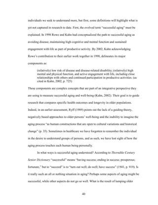 individuals we seek to understand more, but first, some definitions will highlight what is 
yet not captured in research to date. First, the evolved term “successful aging” must be 
explained. In 1998 Rowe and Kahn had conceptualized the path to successful aging as 
avoiding disease, maintaining high cognitive and mental function and sustained 
engagement with life as part of productive activity. By 2002, Kahn acknowledging 
Rowe’s contribution to their earlier work together in 1998, delineates its major 
components as: 
(relatively) low risk of disease and disease-related disability; (relatively) high 
mental and physical function, and active engagement with life, including close 
relationships with others and continued participation in productive activities. (as 
cited in Kahn, 2002, p. 725) 
These components are complex concepts that are part of an integrative perspective they 
are using to measure successful aging and well-being (Kahn, 2002). Their goal is to guide 
research that compares specific health outcomes and longevity in older populations. 
Indeed, in an earlier assessment, Ryff (1989) points out the lack of a guiding theory, 
negatively based approaches to older persons’ well-being and the inability to imagine the 
aging process “as human constructions that are open to cultural variations and historical 
change” (p. 35). Sometimes in healthcare we have forgotten to remember the individual 
in the desire to understand groups of persons, and as such, we have lost sight of how the 
aging process touches each human being personally. 
In what ways is successful aging understood? According to Thorndike Century 
Senior Dictionary “successful” means “having success; ending in success; prosperous; 
fortunate,” but to “succeed” is to “turn out well; do well; have success” (1941, p. 919). Is 
it really such an all or nothing situation in aging? Perhaps some aspects of aging might be 
successful, while other aspects do not go so well. What is the result of lumping older 
40 
 