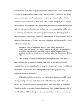 people into one or the other category (successful or not successful)? Some would find this 
a form of stereotyping which has a negative connotation. But, by definition, stereotyped 
means something has been “reproduced in or by stereotype plates, fixed or settled in 
form; hackneyed; conventional” (Stein et al., 1969, p. 1394). So my effort is to preserve 
individuality in this study rather than typecast older adults into categories. Grouping their 
activities and searching for similarities has been one way of studying older adults’ ways. 
By remaining focused on the individual ways persons experience their aging, I hope to 
avoid succumbing to stereotypes. Sensitivity toward persons as individuals lends itself to 
capturing the uniqueness of the ways each experience aging, whether successfully or not. 
Kahn cautions against an 
unintended effect of defining the majority of the elderly population as 
unsuccessful and failing. …We Americans seem locked into a dichotomous all-or- 
nothing, succeed-or-fail view of the world, in spite of the natural world’s 
constant reminders to think in terms of continua rather than dichotomies. (2002, p. 
726) 
This is timely advice considering the pigeonholing that occurs when trying to 
determine outcomes in any health research. What might be covered over in health 
research where persons are defined by set categories of outcomes? Instead we might seek 
to understand the individual ways of being and recognize that aging runs along a 
continuum, much like nature itself. 
Older adults, whether gardeners or not, are living out their seasons of life in their 
seeding, sowing, harvesting and burying in the relationships they create. They seek 
balance in a life they can imagine as possible. In fact, their lives cannot be categorized. 
Their lives are full of continuity instead of dichotomy. Their lives are like nature, full of 
the ebb and flow of life itself, replete with success and failure, winters and summers and 
41 
 