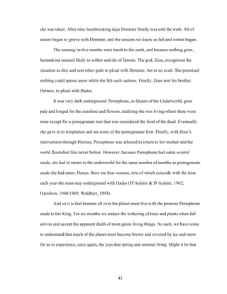 she was taken. After nine heartbreaking days Demeter finally was told the truth. All of 
nature began to grieve with Demeter, and the seasons we know as fall and winter began. 
The ensuing twelve months were harsh to the earth, and because nothing grew, 
humankind seemed likely to wither and die of famine. The god, Zeus, recognized the 
situation as dire and sent other gods to plead with Demeter, but to no avail. She promised 
nothing could sprout anew while she felt such sadness. Finally, Zeus sent his brother, 
Hermes, to plead with Hades. 
It was very dark underground. Persephone, as Queen of the Underworld, grew 
pale and longed for the sunshine and flowers, realizing she was living where there were 
none except for a pomegranate tree that was considered the food of the dead. Eventually 
she gave in to temptation and ate some of the pomegranate fruit. Finally, with Zeus’s 
intervention through Hermes, Persephone was allowed to return to her mother and the 
world flourished like never before. However, because Persephone had eaten several 
seeds, she had to return to the underworld for the same number of months as pomegranate 
seeds she had eaten. Hence, there are four seasons, two of which coincide with the time 
each year she must stay underground with Hades (D’Aulaire & D’Aulaire, 1962; 
Hamilton, 1940/1969; Waldherr, 1993). 
And so it is that humans all over the planet must live with the promise Persephone 
made to her King. For six months we endure the withering of trees and plants when fall 
arrives and accept the apparent death of most green living things. As such, we have come 
to understand that much of the planet must become brown and covered by ice and snow 
for us to experience, once again, the joys that spring and summer bring. Might it be that 
43 
 