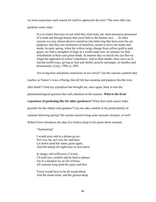 we must experience each season for itself to appreciate the next? The trees offer one 
gardener some clues. 
It is in winter that trees reveal what they most truly are–alien presences possessed 
of a stark and foreign beauty that owes little to the human race. … In other 
seasons we may almost deceive ourselves into believing that trees exist for our 
purposes, that they are extensions of ourselves, meant to serve our wants and 
needs. In early spring, when the willow twigs change from yellow-gold to pale 
green, we find a metaphor of hope in a world made new. In summer we find 
refreshment in their cool green shade. In autumn they so dazzle the eye that we 
forget the approach of winter’s harshness. And in their deaths, trees serve us in 
myriad useful ways, giving us fuel and shelter, pencils and paper, ax handles and 
broomsticks. (Lacy, 1986, p. 209) 
Are living trees and plants extensions of our selves? Are the seasons a pattern that 
teaches us Nature’s ways of being; that all life has meaning and purpose like the trees 
after death? I find my expedition has brought me, once again, back to into the 
phenomenological question that calls attention to the seasons: What is the lived 
experience of gardening like for older gardeners? What does each season make 
possible for the oldster who gardens? Can one take comfort in the predictability of 
summer following spring? Do certain seasons bring some measure of peace, or rest? 
Robert Frost introduces the idea of a tireless sleep in his poem about summer. 
“Summering” 
I would arise and in a dream go on– 
Not very far, not very far–and then 
Lie down amid the sunny grass again, 
And fall asleep till night-time or next dawn. 
In sleepy self-sufficiency I’d turn, 
I’d seek new comfort and be hard to please– 
Far in a meadow by an isle of trees, 
All summer long amid the grass and fern. 
Forest would have to be all round about, 
And the mead silent, and the grasses deep, 
44 
 