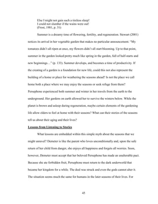 Else I might not gain such a tireless sleep! 
I could not slumber if the wains were out! 
(Frost, 1981, p. 31) 
Summer is a dreamy time of flowering, fertility, and regeneration. Stewart (2001) 
notices its arrival in her vegetable garden that makes no particular announcement. “My 
tomatoes didn’t all ripen at once, my flowers didn’t all start blooming. Up to that point, 
summer in the garden looked pretty much like spring in the garden, full of half-starts and 
new beginnings…” (p. 133). Summer develops, and becomes a time of productivity. If 
the creating of a garden is a foundation for new life, could this not also represent the 
building of a home or place for weathering the seasons ahead? Is not the place we call 
home both a place where we may enjoy the seasons or seek refuge from them? 
Persephone experienced both summer and winter in her travels from the earth to the 
underground. Her gardens on earth allowed her to survive the winters below. While the 
planet is brown and asleep during regeneration, maybe certain elements of the gardening 
life allow elders to feel at home with their seasons? What can their stories of the seasons 
tell us about their aging and their lives? 
Lessons from Listening to Stories 
What lessons are embedded within this simple myth about the seasons that we 
might unravel? Demeter is like the parent who loves unconditionally and, upon the safe 
return of her child from danger, she enjoys all happiness and forgets all worries. Soon, 
however, Demeter must accept that her beloved Persephone has made an unalterable pact. 
Because she ate forbidden fruit, Persephone must return to the dark underworld that 
became her kingdom for a while. The deal was struck and even the gods cannot alter it. 
The situation seems much the same for humans in the later seasons of their lives. For 
45 
 