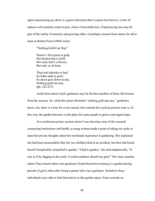 upon experiencing joy there is a quiet realization that it cannot last forever; a time of 
sadness will certainly come to pass, times of inevitable loss. Experiencing loss may be 
part of the reality of maturity and growing older, or perhaps a lesson from nature for all to 
learn as Robert Frost (1969) writes: 
“Nothing Gold Can Stay” 
Nature’s first green is gold, 
Her hardest hue to hold. 
Her early leaf’s a flower; 
But only so an hour. 
Then leaf subsides to leaf. 
So Eden sank to grief, 
So dawn goes down to day. 
Nothing gold can stay. 
(pp. 222-223) 
Aside from nature itself, gardeners may be the best teachers of these life lessons 
from the seasons. So, while this poem illustrates “nothing gold can stay,” gardeners 
know, too, there is a time for every season; how natural this cyclical process truly is. In 
this way, the garden becomes a safe place for some people to grieve and regain hope. 
At a conference poster session where I was showing some of the research 
connecting horticulture and health, a young woman made a point of taking me aside to 
share her private thoughts about her newfound experience in gardening. She explained 
she had been inconsolable after her two children died in an accident, but then had found 
herself inexplicably compelled to garden. “I had to garden,” she said emphatically; “It 
was as if by digging in the earth, it could somehow absorb my grief.” Her story matches 
others I have heard where non-gardeners found themselves turning to a garden during 
periods of grief, often after losing a parent who was a gardener. Somehow these 
individuals were able to find themselves in this garden space. Estes reminds us: 
46 
 