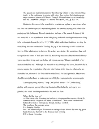The garden is a meditation practice, that of saying when it is time for something 
to die. In the garden one is moving with rather than against the inhalations and 
expectations of greater wild Nature. Through this meditation, we acknowledge 
that the Life/Death/Life cycle is a natural one. (Estes, 1992, p. 100-101) 
Gardening does seem to be a meditative practice and a place to learn to see when 
it is time for something to die. Within our gardens we rehearse moving with rather than 
against our life challenges. Through gardening, we learn of the natural rhythms of life 
and relate this to our experiences. Both “life-giving and death-dealing natures are waiting 
to be befriended, forever loved (p. 101).” Older adults understand that there is a time for 
everything, and time itself can be fleeting; the joy of the friendship or love cannot last 
forever. Older adults seem to discover this as they age. As they do, sometimes they wish 
to negotiate the terms of their pact with life. Following the death of her husband of many 
years, my oldest living aunt was feeling left behind, saying, “I have watched all of my 
friends die before me.” Although she was able to acknowledge the losses, I suspect she is 
moving against the expectations of greater wild Nature at this time. As others who are 
alone like her, where will she find comfort and solace? She once gardened. Maybe she 
should return to her Eden to make sense out of life by experiencing the seasons again. 
Although a young woman, Thorp (2003) finds herself “The Garden Lady,” 
dealing with personal sorrow following the death of her father by working in two 
gardens, and offers encouragement about the path she took: 
Where did the time go? 
As I back down the driveway and pull away, the pages of the memory book fly 
out the window caught on the winds of tomorrow. I must travel on faith now, 
but my frail faith is battered and dented, hardly a comfort. 
The needle on the compass spins. 
It is dizzying this life. 
But I am here to tell you that as sure as spring follows winter, the tears dry, your 
head clears and there off in the distance is an opening. 
It’ll be there. I promise. 
47 
 